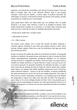 BECCA FITZPATRICK PURPLE ROSE
Página299
siguieron a una tienda de comestibles, pero salí por la puerta trasera. Tuve que
dejar el Charger atrás. Voy a pie. Necesito efectivo, todo el que puedas
conseguir, tintura para el cabello, y nuevas ropas. Si pudieras prescindir del
Volkswagen, lo tomaré. Te devolveré el dinero tan pronto como pueda. ¿Puedes
encontrarme en media hora en mi escondite?
¿Qué podía decir? Patch me había dicho que me quedara. Pero no podía
sentarme y no hacer nada mientras a Scott se le acababa el tiempo. Hank
estaba actualmente ocupado en su almacén, y no había mejor momento para
tratar de sacar a Scott de la ciudad. En realidad, pide perdón más tarde.
—Estaré ahí en media hora —le dije a Scott.
—¿Recuerdas el camino?
—Sí. —Más o menos.
Tan pronto como colgué, corrí a través del estudio de Patch, abriendo y
cerrando cajones, tomando lo que fuera que pudiese servirle a Scott. Jeans,
camisas, medias, zapatos. Patch era un par de centímetros más bajo que Scott,
pero tendría que servir.
Al abrir el armario de madera de caoba en el dormitorio de Patch, mi búsqueda
frenética se ralentizó. Me quedé de pie, admirando la vista. El armario de Patch
estaba impecablemente organizado, pantalones doblados en los estantes,
camisas de vestir en colgadores de madera. Tenía tres trajes, uno negro hecho a
medida con solapas estrechas, un lujoso Newman a rayas, y uno gris oscuro con
una costura Jacquard. Un pequeño recipiente con pañuelos de seda, y un cajón
tenía varias filas de corbatas de seda en todos los colores, desde rojas, violetas,
hasta negras. Los zapatos iban desde zapatillas negras para correr, Converses,
hasta mocasines italianos —incluso un par de sandalias. La esencia amaderada
del cedro permanecía en el aire. No era lo que estaba esperando. Para nada. El
Patch que yo conocía usaba jeans, camisetas, y una andrajosa gorra de béisbol.
Me preguntaba si alguna vez había visto este lado de Patch. Me pregunté si
acaso había un fin en las múltiples facetas de Patch. Entre más pensaba que lo
conocía, más se profundizaba el misterio. Con estos pensamientos frescos en mi
mente, me pregunté a mi misma una vez más si pensaba que Patch me vendería
esta noche.
No quería creerlo, pero la verdad era que estaba en guardia.
En el baño, lancé una máquina de afeitar, un jabón, y una crema de afeitar a una
lona. Luego un sombrero, guantes, y unos Ray-Bans. En los cajones de la cocina,
encontré muchas identificaciones falsas, y un rollo de efectivo que tenía más de
 