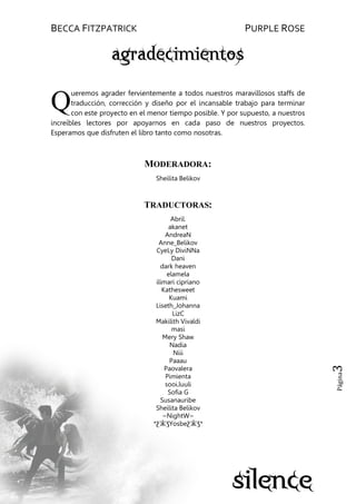 BECCA FITZPATRICK PURPLE ROSE
Página3
ueremos agrader fervientemente a todos nuestros maravillosos staffs de
traducción, corrección y diseño por el incansable trabajo para terminar
con este proyecto en el menor tiempo posible. Y por supuesto, a nuestros
increíbles lectores por apoyarnos en cada paso de nuestros proyectos.
Esperamos que disfruten el libro tanto como nosotras.
MODERADORA:
Sheilita Belikov
TRADUCTORAS:
Abril.
akanet
AndreaN
Anne_Belikov
CyeLy DiviNNa
Dani
dark heaven
elamela
ilimari cipriano
Kathesweet
Kuami
Liseth_Johanna
LizC
Makilith Vivaldi
masi
Mery Shaw
Nadia
Niii
Paaau
Paovalera
Pimienta
sooi.luuli
Sofia G
Susanauribe
Sheilita Belikov
~NightW~
*ƸӜƷYosbeƸӜƷ*
Q
 