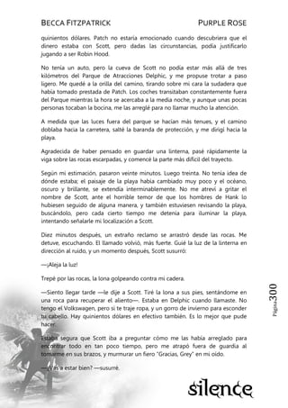 BECCA FITZPATRICK PURPLE ROSE
Página300
quinientos dólares. Patch no estaría emocionado cuando descubriera que el
dinero estaba con Scott, pero dadas las circunstancias, podía justificarlo
jugando a ser Robin Hood.
No tenía un auto, pero la cueva de Scott no podía estar más allá de tres
kilómetros del Parque de Atracciones Delphic, y me propuse trotar a paso
ligero. Me quedé a la orilla del camino, tirando sobre mi cara la sudadera que
había tomado prestada de Patch. Los coches transitaban constantemente fuera
del Parque mientras la hora se acercaba a la media noche, y aunque unas pocas
personas tocaban la bocina, me las arreglé para no llamar mucho la atención.
A medida que las luces fuera del parque se hacían más tenues, y el camino
doblaba hacia la carretera, salté la baranda de protección, y me dirigí hacia la
playa.
Agradecida de haber pensado en guardar una linterna, pasé rápidamente la
viga sobre las rocas escarpadas, y comencé la parte más difícil del trayecto.
Según mi estimación, pasaron veinte minutos. Luego treinta. No tenía idea de
dónde estaba; el paisaje de la playa había cambiado muy poco y el océano,
oscuro y brillante, se extendía interminablemente. No me atreví a gritar el
nombre de Scott, ante el horrible temor de que los hombres de Hank lo
hubiesen seguido de alguna manera, y también estuviesen revisando la playa,
buscándolo, pero cada cierto tiempo me detenía para iluminar la playa,
intentando señalarle mi localización a Scott.
Diez minutos después, un extraño reclamo se arrastró desde las rocas. Me
detuve, escuchando. El llamado volvió, más fuerte. Guié la luz de la linterna en
dirección al ruido, y un momento después, Scott susurró:
—¡Aleja la luz!
Trepé por las rocas, la lona golpeando contra mi cadera.
—Siento llegar tarde —le dije a Scott. Tiré la lona a sus pies, sentándome en
una roca para recuperar el aliento—. Estaba en Delphic cuando llamaste. No
tengo el Volkswagen, pero si te traje ropa, y un gorro de invierno para esconder
tu cabello. Hay quinientos dólares en efectivo también. Es lo mejor que pude
hacer.
Estaba segura que Scott iba a preguntar cómo me las había arreglado para
encontrar todo en tan poco tiempo, pero me atrapó fuera de guardia al
tomarme en sus brazos, y murmurar un fiero ―Gracias, Grey‖ en mi oído.
—¿Vas a estar bien? —susurré.
 