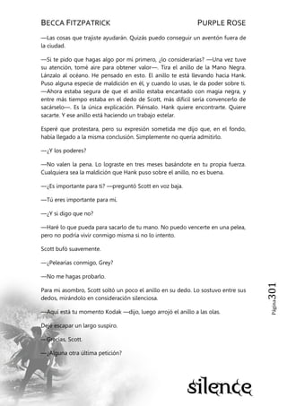 BECCA FITZPATRICK PURPLE ROSE
Página301
—Las cosas que trajiste ayudarán. Quizás puedo conseguir un aventón fuera de
la ciudad.
—Si te pido que hagas algo por mí primero, ¿lo considerarías? —Una vez tuve
su atención, tomé aire para obtener valor—. Tira el anillo de la Mano Negra.
Lánzalo al océano. He pensado en esto. El anillo te está llevando hacia Hank.
Puso alguna especie de maldición en él, y cuando lo usas, le da poder sobre ti.
—Ahora estaba segura de que el anillo estaba encantado con magia negra, y
entre más tiempo estaba en el dedo de Scott, más difícil sería convencerlo de
sacárselo—. Es la única explicación. Piénsalo. Hank quiere encontrarte. Quiere
sacarte. Y ese anillo está haciendo un trabajo estelar.
Esperé que protestara, pero su expresión sometida me dijo que, en el fondo,
había llegado a la misma conclusión. Simplemente no quería admitirlo.
—¿Y los poderes?
—No valen la pena. Lo lograste en tres meses basándote en tu propia fuerza.
Cualquiera sea la maldición que Hank puso sobre el anillo, no es buena.
—¿Es importante para ti? —preguntó Scott en voz baja.
—Tú eres importante para mí.
—¿Y si digo que no?
—Haré lo que pueda para sacarlo de tu mano. No puedo vencerte en una pelea,
pero no podría vivir conmigo misma si no lo intento.
Scott bufó suavemente.
—¿Pelearías conmigo, Grey?
—No me hagas probarlo.
Para mi asombro, Scott soltó un poco el anillo en su dedo. Lo sostuvo entre sus
dedos, mirándolo en consideración silenciosa.
—Aquí está tu momento Kodak —dijo, luego arrojó el anillo a las olas.
Dejé escapar un largo suspiro.
—Gracias, Scott.
—¿Alguna otra última petición?
 
