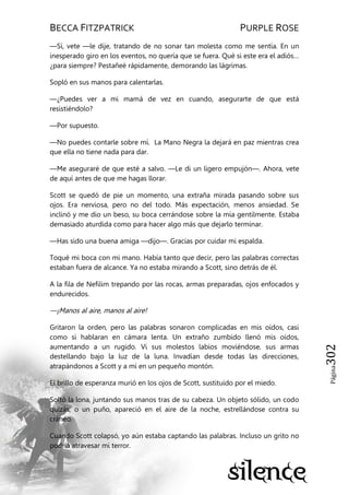 BECCA FITZPATRICK PURPLE ROSE
Página302
—Sí, vete —le dije, tratando de no sonar tan molesta como me sentía. En un
inesperado giro en los eventos, no quería que se fuera. Qué si este era el adiós…
¿para siempre? Pestañeé rápidamente, demorando las lágrimas.
Sopló en sus manos para calentarlas.
—¿Puedes ver a mi mamá de vez en cuando, asegurarte de que está
resistiéndolo?
—Por supuesto.
—No puedes contarle sobre mí. La Mano Negra la dejará en paz mientras crea
que ella no tiene nada para dar.
—Me aseguraré de que esté a salvo. —Le di un ligero empujón—. Ahora, vete
de aquí antes de que me hagas llorar.
Scott se quedó de pie un momento, una extraña mirada pasando sobre sus
ojos. Era nerviosa, pero no del todo. Más expectación, menos ansiedad. Se
inclinó y me dio un beso, su boca cerrándose sobre la mía gentilmente. Estaba
demasiado aturdida como para hacer algo más que dejarlo terminar.
—Has sido una buena amiga —dijo—. Gracias por cuidar mi espalda.
Toqué mi boca con mi mano. Había tanto que decir, pero las palabras correctas
estaban fuera de alcance. Ya no estaba mirando a Scott, sino detrás de él.
A la fila de Nefilim trepando por las rocas, armas preparadas, ojos enfocados y
endurecidos.
—¡Manos al aire, manos al aire!
Gritaron la orden, pero las palabras sonaron complicadas en mis oídos, casi
como si hablaran en cámara lenta. Un extraño zumbido llenó mis oídos,
aumentando a un rugido. Vi sus molestos labios moviéndose, sus armas
destellando bajo la luz de la luna. Invadían desde todas las direcciones,
atrapándonos a Scott y a mí en un pequeño montón.
El brillo de esperanza murió en los ojos de Scott, sustituido por el miedo.
Soltó la lona, juntando sus manos tras de su cabeza. Un objeto sólido, un codo
quizás, o un puño, apareció en el aire de la noche, estrellándose contra su
cráneo.
Cuando Scott colapsó, yo aún estaba captando las palabras. Incluso un grito no
podría atravesar mi terror.
 