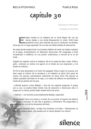 BECCA FITZPATRICK PURPLE ROSE
Página304
Traducido por Dark heaven
Corregido por Marina012
staba metida en el maletero de un Audi Negro A6, con las
manos atadas y una venda bloqueando mi visión. Grité hasta
quedarme ronca, pero adonde sea que el conductor me llevaba,
tenía que ser un lugar apartado. Ni una sola vez había tratado de silenciarme.
No sabía dónde estaba Scott. Los hombres Nefilim de Hank nos habían rodeado
en la playa, arrastrándonos en diferentes direcciones. Me imaginaba a Scott
encadenado e indefenso en una prisión subterránea, a merced de la ira de
Hank...
Golpeé mis zapatos contra el maletero. Me di la vuelta de lado a lado. Chillé y
grité… entonces un sofoco me agarró en el medio de una respiración, y me
disolví en sollozos.
Por fin el auto desaceleró y el motor fue apagado. Pasos crujían en la grava, una
llave raspó el interior de la cerradura, y el maletero se abrió. Dos pares de
manos me sacaron, poniéndome rudamente en tierra firme. Mis piernas se
habían quedado dormidas en el viaje, y un asalto de alfileres me apuñalaban a
través de las plantas de mis pies.
—¿Dónde quieres a ésta, Blakely? —Uno de mis captores preguntó. A juzgar
por su voz, no podría haber tenido más de dieciocho o diecinueve años. A
juzgar por su fuerza, podría haber estado hecho de acero.
—Adentro. —Un hombre, presumiblemente Blakely, respondió.
Fui impulsada hacia una rampa y a través de una puerta. El espacio de adentro
era fresco y tranquilo. El aire olía a gasolina y trementina. Me preguntaba si
estábamos en uno de los almacenes de Hank.
—Me están haciendo daño —le dije a los hombres a mi lado—. Obviamente, no
voy a ir a ninguna parte. ¿No pueden por lo menos desatar mis manos?
E
 