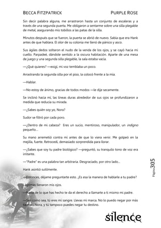 BECCA FITZPATRICK PURPLE ROSE
Página305
Sin decir palabra alguna, me arrastraron hasta un conjunto de escaleras y a
través de una segunda puerta. Me obligaron a sentarme sobre una silla plegable
de metal, asegurando mis tobillos a las patas de la silla.
Minutos después que se fueron, la puerta se abrió de nuevo. Sabía que era Hank
antes de que hablara. El olor de su colonia me llenó de pánico y asco.
Sus ágiles dedos soltaron el nudo de la venda de los ojos, y se cayó hacia mi
cuello. Parpadeé, dándole sentido a la oscura habitación. Aparte de una mesa
de juego y una segunda silla plegable, la sala estaba vacía.
—¿Qué quieres? —exigí, mi voz temblaba un poco.
Arrastrando la segunda silla por el piso, la colocó frente a la mía.
—Hablar.
—No estoy de ánimo, gracias de todos modos —le dije secamente.
Se inclinó hacia mí, las líneas duras alrededor de sus ojos se profundizaron a
medida que reducía su mirada.
—¿Sabes quién soy yo, Nora?
Sudor se filtró por cada poro.
—¿Dentro de mi cabeza? Eres un sucio, mentiroso, manipulador, un indigno
pequeño…
Su mano arremetió contra mí antes de que lo viera venir. Me golpeó en la
mejilla, fuerte. Retrocedí, demasiado sorprendida para llorar.
—¿Sabes que soy tu padre biológico? —preguntó, su tranquilo tono de voz era
irritante.
—―Padre‖ es una palabra tan arbitraria. Desgraciado, por otro lado...
Hank asintió sutilmente.
—Entonces, déjame preguntarte esto. ¿Es esa la manera de hablarle a tu padre?
Lágrimas llenaron mis ojos.
—Nada de lo que has hecho te da el derecho a llamarte a ti mismo mi padre.
—Sea como sea, tú eres mi sangre. Llevas mi marca. No lo puedo negar por más
tiempo, Nora, y tú tampoco puedes negar tu destino.
 