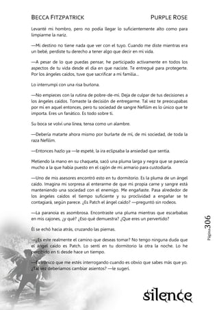 BECCA FITZPATRICK PURPLE ROSE
Página306
Levanté mi hombro, pero no podía llegar lo suficientemente alto como para
limpiarme la nariz.
—Mi destino no tiene nada que ver con el tuyo. Cuando me diste mientras era
un bebé, perdiste tu derecho a tener algo que decir en mi vida.
—A pesar de lo que puedas pensar, he participado activamente en todos los
aspectos de tu vida desde el día en que naciste. Te entregué para protegerte.
Por los ángeles caídos, tuve que sacrificar a mi familia…
Lo interrumpí con una risa burlona.
—No empieces con la rutina de pobre-de-mí. Deja de culpar de tus decisiones a
los ángeles caídos. Tomaste la decisión de entregarme. Tal vez te preocupabas
por mí en aquel entonces, pero tu sociedad de sangre Nefilim es lo único que te
importa. Eres un fanático. Es todo sobre ti.
Su boca se volví una línea, tensa como un alambre.
—Debería matarte ahora mismo por burlarte de mí, de mi sociedad, de toda la
raza Nefilim.
—Entonces hazlo ya —le espeté, la ira eclipsaba la ansiedad que sentía.
Metiendo la mano en su chaqueta, sacó una pluma larga y negra que se parecía
mucho a la que había puesto en el cajón de mi armario para custodiarla.
—Uno de mis asesores encontró esto en tu dormitorio. Es la pluma de un ángel
caído. Imagina mi sorpresa al enterarme de que mi propia carne y sangre está
manteniendo una sociedad con el enemigo. Me engañaste. Pasa alrededor de
los ángeles caídos el tiempo suficiente y su proclividad a engañar se te
contagiará, según parece. ¿Es Patch el ángel caído? —preguntó sin rodeos.
—La paranoia es asombrosa. Encontraste una pluma mientras que escarbabas
en mis cajones, ¿y qué? ¿Eso qué demuestra? ¿Que eres un pervertido?
Él se echó hacia atrás, cruzando las piernas.
—¿Es este realmente el camino que deseas tomar? No tengo ninguna duda que
el ángel caído es Patch. Lo sentí en tu dormitorio la otra la noche. Lo he
percibido en ti desde hace un tiempo.
—Es irónico que me estés interrogando cuando es obvio que sabes más que yo.
¿Tal vez deberíamos cambiar asientos? —le sugerí.
 