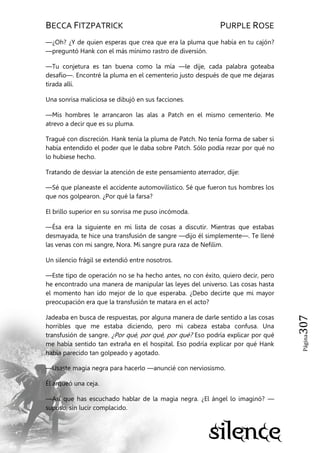 BECCA FITZPATRICK PURPLE ROSE
Página307
—¿Oh? ¿Y de quien esperas que crea que era la pluma que había en tu cajón?
—preguntó Hank con el más mínimo rastro de diversión.
—Tu conjetura es tan buena como la mía —le dije, cada palabra goteaba
desafío—. Encontré la pluma en el cementerio justo después de que me dejaras
tirada allí.
Una sonrisa maliciosa se dibujó en sus facciones.
—Mis hombres le arrancaron las alas a Patch en el mismo cementerio. Me
atrevo a decir que es su pluma.
Tragué con discreción. Hank tenía la pluma de Patch. No tenía forma de saber si
había entendido el poder que le daba sobre Patch. Sólo podía rezar por qué no
lo hubiese hecho.
Tratando de desviar la atención de este pensamiento aterrador, dije:
—Sé que planeaste el accidente automovilístico. Sé que fueron tus hombres los
que nos golpearon. ¿Por qué la farsa?
El brillo superior en su sonrisa me puso incómoda.
—Ésa era la siguiente en mi lista de cosas a discutir. Mientras que estabas
desmayada, te hice una transfusión de sangre —dijo él simplemente—. Te llené
las venas con mi sangre, Nora. Mi sangre pura raza de Nefilim.
Un silencio frágil se extendió entre nosotros.
—Este tipo de operación no se ha hecho antes, no con éxito, quiero decir, pero
he encontrado una manera de manipular las leyes del universo. Las cosas hasta
el momento han ido mejor de lo que esperaba. ¿Debo decirte que mi mayor
preocupación era que la transfusión te matara en el acto?
Jadeaba en busca de respuestas, por alguna manera de darle sentido a las cosas
horribles que me estaba diciendo, pero mi cabeza estaba confusa. Una
transfusión de sangre. ¿Por qué, por qué, por qué? Eso podría explicar por qué
me había sentido tan extraña en el hospital. Eso podría explicar por qué Hank
había parecido tan golpeado y agotado.
—Usaste magia negra para hacerlo —anuncié con nerviosismo.
Él arqueó una ceja.
—Así que has escuchado hablar de la magia negra. ¿El ángel lo imaginó? —
supuso, sin lucir complacido.
 