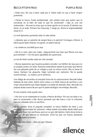 BECCA FITZPATRICK PURPLE ROSE
Página309
—Estás loco. No voy a hacer nada por ti. Sobre todo no voy a hacer ningún
juramento.
—Tienes la marca. Fuiste predestinada. ¿De verdad crees que quiero que te
conviertas en la líder de todo lo que he construido? —dijo en una voz
endurecida—. No eres la única que no tiene opción en el asunto. El destino nos
llama, no al revés. Primero fue Chauncey. Y luego yo. Ahora la responsabilidad
recae en ti.
Lo miré fijamente, poniendo todo mi odio detrás.
—¿Quieres que un pariente de sangre lleve a tu ejército? Consigue a Marcie. A
ella le gusta darle órdenes a la gente. Le saldrá natural.
—Su madre es una Nefil pura raza.
—No lo vi venir, pero aún mejor. ¿Seguramente eso hace que Marcie una raza
pura también? —Un trío poco agradable de supremacía.
La risa de Hank sonaba cada vez más cansada.
—Nunca esperamos que Susanna pudiera concebir. Los Nefilim de raza pura no
se acoplan juntos con éxito. Nosotros entendimos desde el principio que Marcie
fue una pequeña parte de un milagro y que no viviría mucho. Ella no tiene mi
marca. Siempre fue pequeña, frágil, luchando por sobrevivir. No le queda
mucho tiempo… su madre y yo lo sentimos.
Una ráfaga de recuerdos se precipitó fuera de mi subconsciente. Recordé haber
hablado de esto antes. Sobre cómo matar a un Nefil. Acerca de sacrificar a una
mujer descendiente que había llegado a la edad de dieciséis años. Recordé mis
propias dudas acerca de por qué mi padre biológico me entregó. Recordé...
En ese instante, todo quedó claro.
—Por eso no te molestaste en ocultar a Marcie de Rixon. Por eso me diste a mí,
pero la conservaste a ella. Nunca pensaste que ella fuera a vivir lo suficiente
para ser utilizada como un sacrificio.
Yo, en cambio, tenía el paquete completo: la marca Nefilim de Hank y una
excelente oportunidad de sobrevivir. Había estado escondida desde bebé para
evitar que Rixon me sacrificara, pero en un giro del destino, Hank ahora tenía la
intención de que liderara su revolución. Cerré los ojos con fuerza, deseando
poder bloquear la verdad.
—Nora —dijo Hank—. Abre los ojos. Mírame.
 