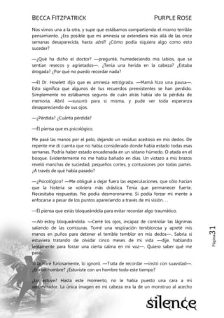 BECCA FITZPATRICK PURPLE ROSE
Página31
Nos vimos una a la otra, y supe que estábamos compartiendo el mismo terrible
pensamiento. ¿Era posible que mi amnesia se extendiera más allá de las once
semanas desaparecida, hasta abril? ¿Cómo podía siquiera algo como esto
suceder?
—¿Qué ha dicho el doctor? —pregunté, humedeciendo mis labios, que se
sentían resecos y agrietados—. ¿Tenía una herida en la cabeza? ¿Estaba
drogada? ¿Por qué no puedo recordar nada?
—El Dr. Howlett dijo que es amnesia retrógrada. —Mamá hizo una pausa—.
Esto significa que algunos de tus recuerdos preexistentes se han perdido.
Simplemente no estábamos seguros de cuán atrás había ido la pérdida de
memoria. Abril —susurró para sí misma, y pude ver toda esperanza
desapareciendo de sus ojos.
—¿Pérdida? ¿Cuánta pérdida?
—Él piensa que es psicológico.
Me pasé las manos por el pelo, dejando un residuo aceitoso en mis dedos. De
repente me di cuenta que no había considerado donde había estado todas esas
semanas. Podría haber estado encadenada en un sótano húmedo. O atada en el
bosque. Evidentemente no me había bañado en días. Un vistazo a mis brazos
reveló manchas de suciedad, pequeños cortes, y contusiones por todas partes.
¿A través de qué había pasado?
—¿Psicológico? —Me obligué a dejar fuera las especulaciones, que sólo hacían
que la histeria se volviera más drástica. Tenía que permanecer fuerte.
Necesitaba respuestas. No podía desmoronarme. Si podía forzar mi mente a
enfocarse a pesar de los puntos apareciendo a través de mi visión. . .
—Él piensa que estás bloqueándola para evitar recordar algo traumático.
—No estoy bloqueándola. —Cerré los ojos, incapaz de controlar las lágrimas
saliendo de las comisuras. Tomé una respiración temblorosa y apreté mis
manos en puños para detener el terrible temblor en mis dedos—. Sabría si
estuviera tratando de olvidar cinco meses de mi vida —dije, hablando
lentamente para forzar una cierta calma en mi voz—. Quiero saber qué me
pasó.
Si la miré furiosamente, lo ignoró. —Trata de recordar —instó con suavidad—.
¿Era un hombre? ¿Estuviste con un hombre todo este tiempo?
¿Lo estuve? Hasta este momento, no le había puesto una cara a mi
secuestrador. La única imagen en mi cabeza era la de un monstruo al acecho
 