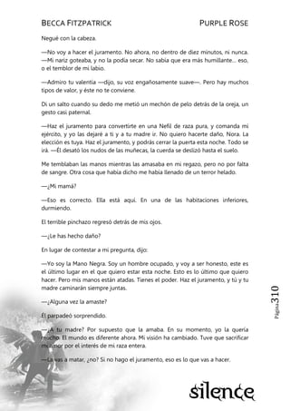 BECCA FITZPATRICK PURPLE ROSE
Página310
Negué con la cabeza.
—No voy a hacer el juramento. No ahora, no dentro de diez minutos, ni nunca.
—Mi nariz goteaba, y no la podía secar. No sabía que era más humillante… eso,
o el temblor de mi labio.
—Admiro tu valentía —dijo, su voz engañosamente suave—. Pero hay muchos
tipos de valor, y éste no te conviene.
Di un salto cuando su dedo me metió un mechón de pelo detrás de la oreja, un
gesto casi paternal.
—Haz el juramento para convertirte en una Nefil de raza pura, y comanda mi
ejército, y yo las dejaré a ti y a tu madre ir. No quiero hacerte daño, Nora. La
elección es tuya. Haz el juramento, y podrás cerrar la puerta esta noche. Todo se
irá. —Él desató los nudos de las muñecas, la cuerda se deslizó hasta el suelo.
Me temblaban las manos mientras las amasaba en mi regazo, pero no por falta
de sangre. Otra cosa que había dicho me había llenado de un terror helado.
—¿Mi mamá?
—Eso es correcto. Ella está aquí. En una de las habitaciones inferiores,
durmiendo.
El terrible pinchazo regresó detrás de mis ojos.
—¿Le has hecho daño?
En lugar de contestar a mi pregunta, dijo:
—Yo soy la Mano Negra. Soy un hombre ocupado, y voy a ser honesto, este es
el último lugar en el que quiero estar esta noche. Esto es lo último que quiero
hacer. Pero mis manos están atadas. Tienes el poder. Haz el juramento, y tú y tu
madre caminarán siempre juntas.
—¿Alguna vez la amaste?
Él parpadeó sorprendido.
—¿A tu madre? Por supuesto que la amaba. En su momento, yo la quería
mucho. El mundo es diferente ahora. Mi visión ha cambiado. Tuve que sacrificar
mi amor por el interés de mi raza entera.
—La vas a matar, ¿no? Si no hago el juramento, eso es lo que vas a hacer.
 