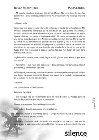 BECCA FITZPATRICK PURPLE ROSE
Página311
—Mi vida ha estado definida por decisiones difíciles. No voy a dejar de hacerlas
esta noche —dijo, una respuesta evasiva a mi pregunta que no me dejó ninguna
duda.
—Quiero verla.
Hank hizo un gesto a una hilera de ventanas a través de la habitación. Me
levanté lentamente, temerosa de la condición en que podría encontrarla.
Cuando miré por el panel de ventanas, me di cuenta de que estaba en algún
tipo de oficinas, con vista a la bodega de abajo. Mi mamá estaba acurrucada en
una cama, custodiada por tres Nefilim armados mientras dormía. Me pregunté
si, como yo, su percepción se aclaraba en sus sueños y veía a Hank como el
monstruo que era en realidad. Me pregunté si, cuando él se fue de su vida por
completo, sin ser capaz de manipularla, ella lo veía de la forma en que yo lo
hacía. Eran mis respuestas a esas preguntas las que me dieron el valor para
enfrentarme a Hank.
—¿Pretendías amarla para poder llegar a mí? ¿Todas esas mentiras por este
momento?
—Tienes frío —dijo Hank con paciencia—. Estás cansada. Tienes hambre. Haz el
juramento, y terminemos con esto.
—Si hago el juramento y terminas viviendo, como sospecho que pasará, quiero
que hagas tu propio juramento. Quiero que salgas de la ciudad y desaparezcas
de la vida de mi mamá para siempre.
—Hecho.
—Y quiero llamar a Patch primero.
Gritó una carcajada.
—No. Aunque veo que finalmente dices la verdad sobre él. Puedes darle la
noticia después de haber hecho el juramento.
No era una sorpresa. Pero tenía que intentarlo.
Puse todo el desafío que poseía en mis palabras.
—No voy a hacer el juramento por ti. —Dirigí mi mirada hacia la ventana una
vez más—. Voy a hacerlo por ella.
—Córtate —instruyó Hank, poniendo una navaja en mi mano—. Jura por tu
sangre que te vas a convertir en una Nefil de raza pura y dirigir mi ejército una
 