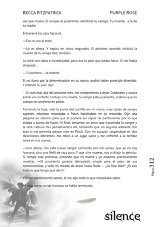 BECCA FITZPATRICK PURPLE ROSE
Página312
vez que muera. Si rompes el juramento, admitirás tu castigo. Tu muerte... y la de
tu madre.
Entrecerré los ojos hacia él.
—Ése no era el trato.
—Lo es ahora. Y expira en cinco segundos. El próximo acuerdo incluirá la
muerte de tu amiga Vee, también.
Lo miré con rabia e incredulidad, pero era lo peor que podía hacer. Él me había
atrapado.
—Tú primero —le ordené.
Si no fuera por la determinación en su rostro, podría haber parecido divertido.
Cortando su piel, dijo:
—Si vivo más allá del próximo mes, me comprometo a dejar Coldwater y nunca
entrar en contacto contigo o tu madre. Si rompo este juramento, ordeno que mi
cuerpo se convierta en polvo.
Tomando la hoja, metí la punta del cuchillo en mi mano, unas gotas de sangre
cayeron, mientras recordaba a Patch haciéndolo en su recuerdo. Dije una
plegaria en silencio para que él pudiera ser capaz de perdonarme por lo que
estaba a punto de hacer. Al final, teníamos un amor que trascendía la sangre y
la raza. Detuve mis pensamientos ahí, temiendo que no seguiría adelante con
esto si me permitía pensar más en Patch. Con mi corazón rasgándose en dos
direcciones diferentes, me retiré a un lugar vacío y me enfrenté a la terrible
tarea en mis manos.
—Juro ahora, con esta nueva sangre corriendo por mis venas, que ya no soy
humana, sino una Nefil de raza pura. Y que si te mueres, voy a dirigir tu ejército.
Si rompo esta promesa, entiendo que mi mamá y yo estamos prácticamente
muertas. —El juramento parecía demasiado simple para el peso de sus
consecuencias, y volví mi mirada de acero hacia Hank—. ¿Lo hice bien? ¿Es eso
todo lo que tengo que decir?
Con un asentimiento astuto, él me dijo todo lo que necesitaba saber.
Mi vida como un ser humano se había terminado.
 