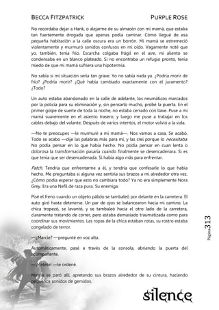 BECCA FITZPATRICK PURPLE ROSE
Página313
No recordaba dejar a Hank, o alejarme de su almacén con mi mamá, que estaba
tan fuertemente drogada que apenas podía caminar. Cómo llegué de esa
pequeña habitación a la calle oscura era un borrón. Mi mamá se estremeció
violentamente y murmuró sonidos confusos en mi oído. Vagamente noté que
yo, también, tenía frío. Escarcha colgaba frágil en el aire, mi aliento se
condensaba en un blanco plateado. Si no encontraba un refugio pronto, tenía
miedo de que mi mamá sufriera una hipotermia.
No sabía si mi situación sería tan grave. Yo no sabía nada ya. ¿Podría morir de
frío? ¿Podría morir? ¿Qué había cambiado exactamente con el juramento?
¿Todo?
Un auto estaba abandonado en la calle de adelante, los neumáticos marcados
por la policía para su eliminación y, sin pensarlo mucho, probé la puerta. En el
primer golpe de suerte de toda la noche, no estaba cerrado con llave. Puse a mi
mamá suavemente en el asiento trasero, y luego me puse a trabajar en los
cables debajo del volante. Después de varios intentos, el motor volvió a la vida.
—No te preocupes —le murmuré a mi mamá—. Nos vamos a casa. Se acabó.
Todo se acabo —dije las palabras más para mí, y las creí porque lo necesitaba.
No podía pensar en lo que había hecho. No podía pensar en cuan lenta o
dolorosa la transformación pasaría cuando finalmente se desencadenara. Si es
que tenía que ser desencadenada. Si había algo más para enfrentar.
Patch. Tendría que enfrentarme a él, y tendría que confesarle lo que había
hecho. Me preguntaba si alguna vez sentiría sus brazos a mi alrededor otra vez.
¿Cómo podía esperar que esto no cambiara todo? Ya no era simplemente Nora
Grey. Era una Nefil de raza pura. Su enemiga.
Pisé el freno cuando un objeto pálido se tambaleó por delante en la carretera. El
auto giró hasta detenerse. Un par de ojos se balancearon hacia mi camino. La
chica tropezó, se levantó, y se tambaleó hacia el otro lado de la carretera,
claramente tratando de correr, pero estaba demasiado traumatizada como para
coordinar sus movimientos. Las ropas de la chica estaban rotas, su rostro estaba
congelado de terror.
—¿Marcie? —pregunté en voz alta.
Automáticamente, pasé a través de la consola, abriendo la puerta del
acompañante.
—¡Métete! —le ordené.
Marcie se paró allí, apretando sus brazos alrededor de su cintura, haciendo
pequeños sonidos de gemidos.
 