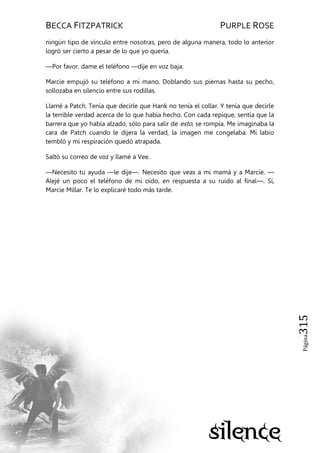 BECCA FITZPATRICK PURPLE ROSE
Página315
ningún tipo de vínculo entre nosotras, pero de alguna manera, todo lo anterior
logró ser cierto a pesar de lo que yo quería.
—Por favor, dame el teléfono —dije en voz baja.
Marcie empujó su teléfono a mi mano. Doblando sus piernas hasta su pecho,
sollozaba en silencio entre sus rodillas.
Llamé a Patch. Tenía que decirle que Hank no tenía el collar. Y tenía que decirle
la terrible verdad acerca de lo que había hecho. Con cada repique, sentía que la
barrera que yo había alzado, sólo para salir de esto, se rompía. Me imaginaba la
cara de Patch cuando le dijera la verdad, la imagen me congelaba. Mi labio
tembló y mi respiración quedó atrapada.
Saltó su correo de voz y llamé a Vee.
—Necesito tu ayuda —le dije—. Necesito que veas a mi mamá y a Marcie. —
Alejé un poco el teléfono de mi oído, en respuesta a su ruido al final—. Sí,
Marcie Millar. Te lo explicaré todo más tarde.
 