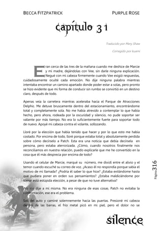 BECCA FITZPATRICK PURPLE ROSE
Página316
Traducido por Mery Shaw
Corregido por kuami
ran cerca de las tres de la mañana cuando me deshice de Marcie
y mi madre, dejándolas con Vee, sin darle ninguna explicación.
Negué con mi cabeza firmemente cuando Vee exigió respuestas,
cuidadosamente oculté cada emoción. No dije ninguna palabra mientras
intentaba encontrar un camino apartado donde poder estar a solas, pero pronto
se hizo evidente que mi forma de conducir sin rumbo se convirtió en un destino
claro, después de todo.
Apenas veía la carretera mientras aceleraba hacia el Parque de Atracciones
Delphic. Me detuve bruscamente dentro del estacionamiento, encontrándome
total y completamente sola. No me había atrevido a contemplar lo que había
hecho, pero ahora, rodeada por la oscuridad y silencio, no pude soportar ser
valiente por más tiempo. No era lo suficientemente fuerte para soportar todo
de nuevo. Apoyé mi cabeza contra el volante, sollozando.
Lloré por la elección que había tenido que hacer y por lo que esto me había
costado. Por encima de todo, lloré porque estaba total y absolutamente perdida
sobre cómo decírselo a Patch. Esta era una noticia que debía decírsela en
persona, pero estaba aterrorizada. ¿Cómo, cuando nosotros finalmente nos
reconciliamos en nuestra relación, puedo explicarle que me he convertido en la
cosa que él más desprecia por encima de todo?
Usando el celular de Marcie, marqué su número, me dividí entre el alivio y el
temor cuando escuché su correo de voz. ¿Acaso él no respondía porque sabía el
motivo de mi llamada? ¿Podría él saber lo que hice? ¿Estaba evitándome hasta
que pudiera poner en orden sus pensamientos? ¿Estaba maldiciéndome por
tomar está estúpida elección, a pesar de que no tuve alternativa?
No, me dije a mí misma. No era ninguna de esas cosas. Patch no evitaba la
confrontación, ese era el problema.
Salí del auto y caminé solemnemente hacia las puertas. Presioné mi cabeza
dentro de las barras, el frío metal picó en mi piel, pero el dolor no se
E
 