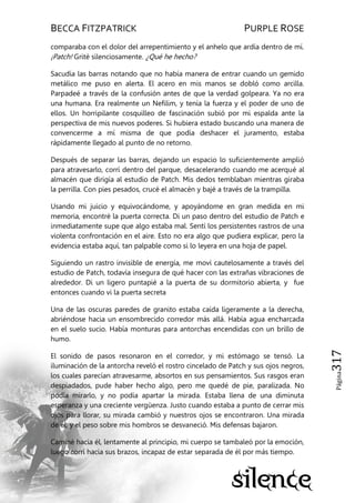 BECCA FITZPATRICK PURPLE ROSE
Página317
comparaba con el dolor del arrepentimiento y el anhelo que ardía dentro de mí.
¡Patch! Grité silenciosamente. ¿Qué he hecho?
Sacudía las barras notando que no había manera de entrar cuando un gemido
metálico me puso en alerta. El acero en mis manos se dobló como arcilla.
Parpadeé a través de la confusión antes de que la verdad golpeara. Ya no era
una humana. Era realmente un Nefilim, y tenía la fuerza y el poder de uno de
ellos. Un horripilante cosquilleo de fascinación subió por mi espalda ante la
perspectiva de mis nuevos poderes. Si hubiera estado buscando una manera de
convencerme a mí misma de que podía deshacer el juramento, estaba
rápidamente llegado al punto de no retorno.
Después de separar las barras, dejando un espacio lo suficientemente amplió
para atravesarlo, corrí dentro del parque, desacelerando cuando me acerqué al
almacén que dirigía al estudio de Patch. Mis dedos temblaban mientras giraba
la perrilla. Con pies pesados, crucé el almacén y bajé a través de la trampilla.
Usando mi juicio y equivocándome, y apoyándome en gran medida en mi
memoria, encontré la puerta correcta. Di un paso dentro del estudio de Patch e
inmediatamente supe que algo estaba mal. Sentí los persistentes rastros de una
violenta confrontación en el aire. Esto no era algo que pudiera explicar, pero la
evidencia estaba aquí, tan palpable como si lo leyera en una hoja de papel.
Siguiendo un rastro invisible de energía, me moví cautelosamente a través del
estudio de Patch, todavía insegura de qué hacer con las extrañas vibraciones de
alrededor. Di un ligero puntapié a la puerta de su dormitorio abierta, y fue
entonces cuando vi la puerta secreta
Una de las oscuras paredes de granito estaba caída ligeramente a la derecha,
abriéndose hacia un ensombrecido corredor más allá. Había agua encharcada
en el suelo sucio. Había monturas para antorchas encendidas con un brillo de
humo.
El sonido de pasos resonaron en el corredor, y mi estómago se tensó. La
iluminación de la antorcha reveló el rostro cincelado de Patch y sus ojos negros,
los cuales parecían atravesarme, absortos en sus pensamientos. Sus rasgos eran
despiadados, pude haber hecho algo, pero me quedé de pie, paralizada. No
podía mirarlo, y no podía apartar la mirada. Estaba llena de una diminuta
esperanza y una creciente vergüenza. Justo cuando estaba a punto de cerrar mis
ojos para llorar, su mirada cambió y nuestros ojos se encontraron. Una mirada
de él, y el peso sobre mis hombros se desvaneció. Mis defensas bajaron.
Caminé hacia él, lentamente al principio, mi cuerpo se tambaleó por la emoción,
luego corrí hacia sus brazos, incapaz de estar separada de él por más tiempo.
 