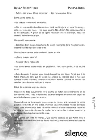 BECCA FITZPATRICK PURPLE ROSE
Página318
—Patch… ¡No sé por dónde comenzar! —dije, rompiendo a llorar.
Él me apretó contra él.
—Lo sé todo —murmuró en mi oído.
—No, no —protesté miserablemente—. Hank me hizo jurar un voto. Yo no soy…
esto es… ya no soy más… —No pude decirlo. No a Patch. No podía soportar si
él me rechazaba. A pesar de la ligera vacilación en su expresión, había un
destello de burla en sus ojos.
Me sacudió suavemente.
—Está todo bien, Ángel. Escúchame. Sé lo del Juramento de la Transformación.
Créeme cuando digo que lo sé todo.
Lloré sobre su camisa, enterrando mis dedos en ella.
—¿Cómo puedes saberlo?
—Regresé y tú te habías ido.
—Lo siento tanto. Scott estaba en problemas. Tenía que ayudar. ¡Y lo arruiné
todo!
—Fui a buscarte. El primer lugar donde busqué fue con Hank. Pensé que él te
había engañado para que te fueras. Lo arrastré de regreso aquí e hice que
confesara todo —exhaló, sonando cansado—. Podría contarte mi noche con
detalles, pero deberías verlo por ti misma.
Él tiró de su camisa sobre su cabeza.
Presioné mi dedo suavemente en la cicatriz de Patch, concentrándome en lo
que quería saber. Todo lo que había ocurrido después de que Patch dejara el
estudio hacía unas pocas horas atrás.
Hurgué dentro de los oscuros recovecos de su mente, una cacofonía de voces
pasaban corriendo en mis oídos, mientras veía demasiados rostros borrosos
como para reconocerlos. Esto se sentía como si estuviera recostaba sobre mi
espalda en una calle durante la noche, escuchando las bocinas sonando, y
llantas zumbando peligrosamente cerca.
Hank, pensé con toda mi energía. ¿Qué ocurrió después de que Patch fuera a
buscarme con Hank? Un auto se desvió hacia mí, y me hundí entre las luces de
los faros…
 
