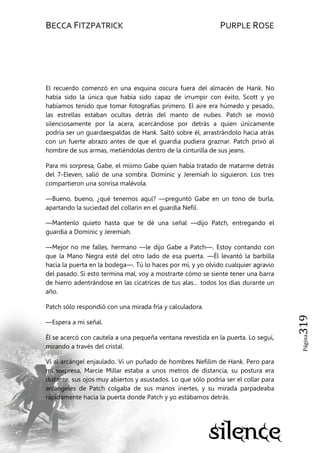 BECCA FITZPATRICK PURPLE ROSE
Página319
El recuerdo comenzó en una esquina oscura fuera del almacén de Hank. No
había sido la única que había sido capaz de irrumpir con éxito, Scott y yo
habíamos tenido que tomar fotografías primero. El aire era húmedo y pesado,
las estrellas estaban ocultas detrás del manto de nubes. Patch se movió
silenciosamente por la acera, acercándose por detrás a quien únicamente
podría ser un guardaespaldas de Hank. Saltó sobre él, arrastrándolo hacia atrás
con un fuerte abrazo antes de que el guardia pudiera graznar. Patch privó al
hombre de sus armas, metiéndolas dentro de la cinturilla de sus jeans.
Para mi sorpresa, Gabe, el mismo Gabe quien había tratado de matarme detrás
del 7-Eleven, salió de una sombra. Dominic y Jeremiah lo siguieron. Los tres
compartieron una sonrisa malévola.
—Bueno, bueno, ¿qué tenemos aquí? —preguntó Gabe en un tono de burla,
apartando la suciedad del collarín en el guardia Nefil.
—Mantenlo quieto hasta que te dé una señal —dijo Patch, entregando el
guardia a Dominic y Jeremiah.
—Mejor no me falles, hermano —le dijo Gabe a Patch—. Estoy contando con
que la Mano Negra esté del otro lado de esa puerta. —Él levantó la barbilla
hacia la puerta en la bodega—. Tú lo haces por mí, y yo olvido cualquier agravio
del pasado. Si esto termina mal, voy a mostrarte cómo se siente tener una barra
de hierro adentrándose en las cicatrices de tus alas… todos los días durante un
año.
Patch sólo respondió con una mirada fría y calculadora.
—Espera a mi señal.
Él se acercó con cautela a una pequeña ventana revestida en la puerta. Lo seguí,
mirando a través del cristal.
Vi al arcángel enjaulado. Vi un puñado de hombres Nefilim de Hank. Pero para
mi sorpresa, Marcie Millar estaba a unos metros de distancia, su postura era
distante, sus ojos muy abiertos y asustados. Lo que sólo podría ser el collar para
arcángeles de Patch colgaba de sus manos inertes, y su mirada parpadeaba
rápidamente hacia la puerta donde Patch y yo estábamos detrás.
 
