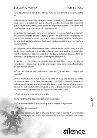 BECCA FITZPATRICK PURPLE ROSE
Página32
fuera del alcance de la luz. Una terrible nube de incertidumbre se cernía sobre
mí.
—Sabes que no tienes que proteger a nadie, ¿verdad? —continuó en ese mismo
tono suave—. Si sabes con quién estuviste, puedes decírmelo. No importa lo
que te hayan dicho, estás a salvo ahora. No te pueden alcanzar. Te hicieron esta
cosa horrible a ti, y es su culpa. Su culpa —repitió.
Un sollozo de frustración nació en mi garganta. El término ―página en blanco‖
era asquerosamente preciso. Estaba a punto de expresar mi desesperación,
cuando una sombra se movió cerca de la puerta. El Detective Basso estaba justo
en la entrada de la habitación. Sus brazos estaban cruzados sobre su pecho y
sus ojos alertas.
Mi cuerpo se tensó reflexivamente. Mamá debe haberlo sentido; miró más allá
de la cama, siguiendo mi mirada. —Pensé que Nora podría recordar algo
mientras estábamos sólo nosotras dos —le dijo al Detective Basso en tono de
disculpa—. Sé que dijo que quería interrogarla, pero pensé…
Él asintió con la cabeza, indicando que estaba bien. Luego se acercó,
mirándome. —Dijiste que no tienes una imagen clara, pero incluso los detalles
difusos podrían ayudar.
—Como el color de pelo —intervino mamá—. ¿Tal vez era. . . negro, por
ejemplo?
Quería decirle que no había nada, ni siquiera un rezagado destello de color,
pero no me atreví con el Detective Basso en la habitación. No confiaba en él. El
instinto me decía que algo acerca de él estaba. . . mal. Cuando él se acercó, el
pelo en mi cuero cabelludo hormigueó, y tuve la breve pero clara sensación de
un cubo de hielo deslizándose por la parte trasera de mi cuello.
—Quiero ir a casa —fue todo lo que dije.
Mamá y el Detective Basso compartieron una mirada.
—El Dr. Howlett necesita realizarte algunos exámenes —dijo mamá.
—¿Qué tipo de exámenes?
—Oh, cosas relacionadas con tu amnesia. Serán en poco tiempo. Y luego iremos
a casa. —Ella agitó una mano con desdén, lo que sólo me hizo sentir más
recelosa.
 