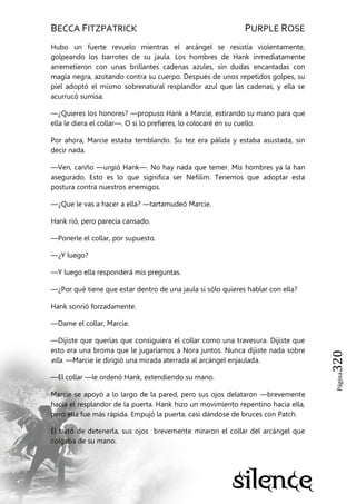 BECCA FITZPATRICK PURPLE ROSE
Página320
Hubo un fuerte revuelo mientras el arcángel se resistía violentamente,
golpeando los barrotes de su jaula. Los hombres de Hank inmediatamente
arremetieron con unas brillantes cadenas azules, sin dudas encantadas con
magia negra, azotando contra su cuerpo. Después de unos repetidos golpes, su
piel adoptó el mismo sobrenatural resplandor azul que las cadenas, y ella se
acurrucó sumisa.
—¿Quieres los honores? —propuso Hank a Marcie, estirando su mano para que
ella le diera el collar—. O si lo prefieres, lo colocaré en su cuello.
Por ahora, Marcie estaba temblando. Su tez era pálida y estaba asustada, sin
decir nada.
—Ven, cariño —urgió Hank—. No hay nada que temer. Mis hombres ya la han
asegurado. Esto es lo que significa ser Nefilim. Tenemos que adoptar esta
postura contra nuestros enemigos.
—¿Que le vas a hacer a ella? —tartamudeó Marcie.
Hank rió, pero parecía cansado.
—Ponerle el collar, por supuesto.
—¿Y luego?
—Y luego ella responderá mis preguntas.
—¿Por qué tiene que estar dentro de una jaula si sólo quieres hablar con ella?
Hank sonrió forzadamente.
—Dame el collar, Marcie.
—Dijiste que querías que consiguiera el collar como una travesura. Dijiste que
esto era una broma que le jugaríamos a Nora juntos. Nunca dijiste nada sobre
ella. —Marcie le dirigió una mirada aterrada al arcángel enjaulada.
—El collar —le ordenó Hank, extendiendo su mano.
Marcie se apoyó a lo largo de la pared, pero sus ojos delataron —brevemente
hacia el resplandor de la puerta. Hank hizo un movimiento repentino hacia ella,
pero ella fue más rápida. Empujó la puerta, casi dándose de bruces con Patch.
Él trató de detenerla, sus ojos brevemente miraron el collar del arcángel que
colgaba de su mano.
 