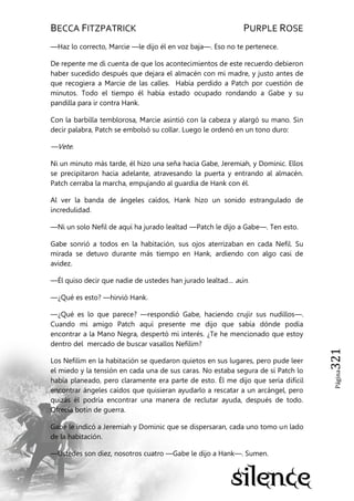 BECCA FITZPATRICK PURPLE ROSE
Página321
—Haz lo correcto, Marcie —le dijo él en voz baja—. Eso no te pertenece.
De repente me di cuenta de que los acontecimientos de este recuerdo debieron
haber sucedido después que dejara el almacén con mi madre, y justo antes de
que recogiera a Marcie de las calles. Había perdido a Patch por cuestión de
minutos. Todo el tiempo él había estado ocupado rondando a Gabe y su
pandilla para ir contra Hank.
Con la barbilla temblorosa, Marcie asintió con la cabeza y alargó su mano. Sin
decir palabra, Patch se embolsó su collar. Luego le ordenó en un tono duro:
—Vete.
Ni un minuto más tarde, él hizo una seña hacia Gabe, Jeremiah, y Dominic. Ellos
se precipitaron hacia adelante, atravesando la puerta y entrando al almacén.
Patch cerraba la marcha, empujando al guardia de Hank con él.
Al ver la banda de ángeles caídos, Hank hizo un sonido estrangulado de
incredulidad.
—Ni un solo Nefil de aquí ha jurado lealtad —Patch le dijo a Gabe—. Ten esto.
Gabe sonrió a todos en la habitación, sus ojos aterrizaban en cada Nefil. Su
mirada se detuvo durante más tiempo en Hank, ardiendo con algo casi de
avidez.
—Él quiso decir que nadie de ustedes han jurado lealtad… aún.
—¿Qué es esto? —hirvió Hank.
—¿Qué es lo que parece? —respondió Gabe, haciendo crujir sus nudillos—.
Cuando mi amigo Patch aquí presente me dijo que sabía dónde podía
encontrar a la Mano Negra, despertó mi interés. ¿Te he mencionado que estoy
dentro del mercado de buscar vasallos Nefilim?
Los Nefilim en la habitación se quedaron quietos en sus lugares, pero pude leer
el miedo y la tensión en cada una de sus caras. No estaba segura de sí Patch lo
había planeado, pero claramente era parte de esto. Él me dijo que sería difícil
encontrar ángeles caídos que quisieran ayudarlo a rescatar a un arcángel, pero
quizás él podría encontrar una manera de reclutar ayuda, después de todo.
Ofrecía botín de guerra.
Gabe le indicó a Jeremiah y Dominic que se dispersaran, cada uno tomo un lado
de la habitación.
—Ustedes son diez, nosotros cuatro —Gabe le dijo a Hank—. Sumen.
 
