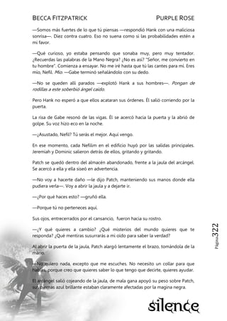 BECCA FITZPATRICK PURPLE ROSE
Página322
—Somos más fuertes de lo que tú piensas —respondió Hank con una maliciosa
sonrisa—. Diez contra cuatro. Eso no suena como si las probabilidades estén a
mi favor.
—Qué curioso, yo estaba pensando que sonaba muy, pero muy tentador.
¿Recuerdas las palabras de la Mano Negra? ¿No es así? ―Señor, me convierto en
tu hombre‖. Comienza a ensayar. No me iré hasta que tú las cantes para mí. Eres
mío, Nefil. Mío. —Gabe terminó señalándolo con su dedo.
—No se queden allí parados —explotó Hank a sus hombres—. Pongan de
rodillas a este soberbió ángel caído.
Pero Hank no esperó a que ellos acataran sus órdenes. Él salió corriendo por la
puerta.
La risa de Gabe resonó de las vigas. Él se acercó hacia la puerta y la abrió de
golpe. Su voz hizo eco en la noche.
—¿Asustado, Nefil? Tú serás el mejor. Aquí vengo.
En ese momento, cada Nefilim en el edificio huyó por las salidas principales.
Jeremiah y Dominic salieron detrás de ellos, gritando y gritando.
Patch se quedó dentro del almacén abandonado, frente a la jaula del arcángel.
Se acercó a ella y ella siseó en advertencia.
—No voy a hacerte daño —le dijo Patch, manteniendo sus manos donde ella
pudiera verla—. Voy a abrir la jaula y a dejarte ir.
—¿Por qué haces esto? —gruñó ella.
—Porque tú no perteneces aquí.
Sus ojos, entrecerrados por el cansancio, fueron hacia su rostro.
—¿Y qué quieres a cambio? ¿Qué misterios del mundo quieres que te
responda? ¿Qué mentiras susurrarás a mi oído para saber la verdad?
Al abrir la puerta de la jaula, Patch alargó lentamente el brazo, tomándola de la
mano.
—No quiero nada, excepto que me escuches. No necesito un collar para que
hables, porque creo que quieres saber lo que tengo que decirte, quieres ayudar.
El arcángel salió cojeando de la jaula, de mala gana apoyó su peso sobre Patch,
sus piernas azul brillante estaban claramente afectadas por la magina negra.
 