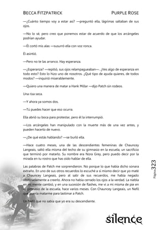 BECCA FITZPATRICK PURPLE ROSE
Página323
—¿Cuánto tiempo voy a estar así? —preguntó ella, lágrimas saltaban de sus
ojos.
—No lo sé, pero creo que ponemos estar de acuerdo de que los arcángeles
podrían ayudar.
—Él cortó mis alas —susurró ella con voz ronca.
Él asintió.
—Pero no te las arranco. Hay esperanza.
—¿Esperanza? —repitió, sus ojos relampagueaban—. ¿Ves algo de esperanza en
todo esto? Esto lo hizo uno de nosotros. ¿Qué tipo de ayuda quieres, de todos
modos? —inquirió miserablemente.
—Quiero una manera de matar a Hank Millar —dijo Patch sin rodeos.
Una risa seca.
—Y ahora ya somos dos.
—Tú puedes hacer que eso ocurra.
Ella abrió su boca para protestar, pero él la interrumpió.
—Los arcángeles han manipulado con la muerte más de una vez antes, y
pueden hacerlo de nuevo.
—¿De qué estás hablando? —se burló ella.
—Hace cuatro meses, una de las descendientes femeninas de Chauncey
Langeais, saltó ella misma del techo de su gimnasio en la escuela, un sacrificio
que terminó por matarlo. Su nombre era Nora Grey, pero puedo decir por la
mirada en tu rostro que has oído hablar de ella.
Las palabras de Patch me sorprendieron. No porque lo que había dicho sonara
extraño. En uno de sus otros recuerdos lo escuché a sí mismo decir que yo maté
a Chauncey Langeais, pero al salir de sus recuerdos, me había negado
obstinadamente a creerlo. Ahora no había cerrado los ojos a la verdad. La niebla
en mi mente cambió, y en una sucesión de flashes, me vi a mi misma de pie en
el gimnasio de la escuela, hace varios meses. Con Chauncey Langeais, un Nefil
que quería matarme para lastimar a Patch.
Un Nefil que no sabía que yo era su descendiente.
 