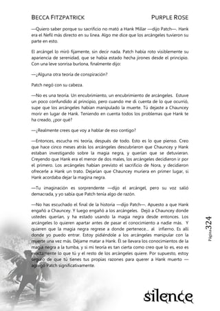 BECCA FITZPATRICK PURPLE ROSE
Página324
—Quiero saber porque su sacrificio no mató a Hank Millar —dijo Patch—. Hank
era el Nefil más directo en su línea. Algo me dice que los arcángeles tuvieron su
parte en esto.
El arcángel lo miró fijamente, sin decir nada. Patch había roto visiblemente su
apariencia de serenidad, que se había estado hecha jirones desde el principio.
Con una leve sonrisa burlona, finalmente dijo:
—¿Alguna otra teoría de conspiración?
Patch negó con su cabeza.
—No es una teoría. Un encubrimiento, un encubrimiento de arcángeles. Estuve
un poco confundido al principio, pero cuando me di cuenta de lo que ocurrió,
supe que los arcángeles habían manipulado la muerte. Tú dejaste a Chauncey
morir en lugar de Hank. Teniendo en cuenta todos los problemas que Hank te
ha creado, ¿por qué?
—¿Realmente crees que voy a hablar de eso contigo?
—Entonces, escucha mi teoría, después de todo. Esto es lo que pienso. Creo
que hace cinco meses atrás los arcángeles descubrieron que Chauncey y Hank
estaban investigando sobre la magia negra, y querían que se detuvieran.
Creyendo que Hank era el menor de dos males, los arcángeles decidieron ir por
el primero. Los arcángeles habían previsto el sacrificio de Nora, y decidieron
ofrecerle a Hank un trato. Dejarían que Chauncey muriera en primer lugar, si
Hank acordaba dejar la magina negra.
—Tu imaginación es sorprendente —dijo el arcángel, pero su voz salió
demacrada, y yo sabía que Patch tenía algo de razón.
—No has escuchado el final de la historia —dijo Patch—. Apuesto a que Hank
engañó a Chauncey. Y luego engañó a los arcángeles. Dejó a Chauncey donde
ustedes querían, y ha estado usando la magia negra desde entonces. Los
arcángeles lo quieren apartar antes de pasar el conocimiento a nadie más. Y
quieren que la magia negra regrese a donde pertenece… al infierno. Es allí
donde yo puedo entrar. Estoy pidiéndole a los arcángeles manipular con la
muerte una vez más. Déjame matar a Hank. Él se llevara los conocimientos de la
magia negra a la tumba, y si mi teoría es tan cierta como creo que lo es, eso es
exactamente lo que tú y el resto de los arcángeles quiere. Por supuesto, estoy
seguro de que tú tienes tus propias razones para querer a Hank muerto —
agregó Patch significativamente.
 