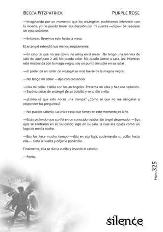 BECCA FITZPATRICK PURPLE ROSE
Página325
—Imaginando por un momento que los arcángeles pudiéramos intervenir con
la muerte, yo no puedo tomar esa decisión por mi cuenta —dijo—. Se requiere
un voto unánime.
—Entonces, llevemos esto hasta la mesa.
El arcángel extendió sus manos ampliamente.
—En caso de que no sea obvio, no estoy en la mesa. No tengo una manera de
salir de aquí para ir allí. No puedo volar. No puedo llamar a casa, Jev. Mientras
esté maldecida con la magia negra, soy un punto invisible en su radar.
—El poder de un collar de arcángel es más fuerte de la magina negra.
—No tengo mi collar —dijo con cansancio.
—Usa mi collar. Habla con los arcángeles. Presenta mi idea y haz una votación.
—Sacó su collar de arcángel de su bolsillo y se lo dio a ella.
—¿Cómo sé que esto no es una trampa? ¿Cómo sé que no me obligaras a
responder tus preguntas?
—No puedes saberlo. La única cosa que tienes en este momento es la fe.
—Estás pidiendo que confié en un conocido traidor. Un ángel desterrado. —Sus
ojos se centraron en él, buscando algo en su cara, la cual era opaca como un
lago de media noche.
—Eso fue hace mucho tiempo —dijo en voz baja, sosteniendo su collar hacia
ella—. Date la vuelta y déjame ponértelo.
Finalmente, ella se dio la vuelta y levantó el cabello.
—Ponlo.
 