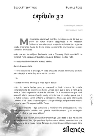 BECCA FITZPATRICK PURPLE ROSE
Página326
Traducido por AndreaN
Corregido por kuami
i respiración disminuyó mientras me daba cuenta de que los
brazos de Patch estaban asegurados a mi alrededor.
Estábamos sentados en el suelo de su habitación, y yo me
estaba inclinando hacia él. Él me mecía gentilmente, murmurando sonidos
calmantes en mi oído.
—Así que eso es —dije—. Realmente maté a Chauncey. Maté a un Nefil. Un
inmortal. Maté a alguien. Indirectamente, pero de todos modos. Maté.
—Tu sacrificio debería haber matado a Hank.
Asentí desconcertada.
—Te vi hablándole al arcángel. Vi todo. Utilizaste a Gabe, Jeremiah y Dominic
para despejar el almacén y estar a solas con ella.
—Sí.
—¿Gabe encontró a Hank y lo forzó a jurar lealtad?
—No. Lo habría hecho, pero yo encontré a Hank primero. No estaba
completamente de acuerdo con Gabe. Le hice creer que le daría a Hank, pero
tenía a Dabria esperando afuera del almacén. En el momento en que Hank
apareció, ella lo capturó. Cuando volví y encontré que no estabas, pensé que él
te había tomado. Llamé a Dabria y transporté a Hank aquí para interrogarlo.
Lamento lo de Dabria —se disculpó—. La traje conmigo porque no me importa
lo que le pase. Ella es prescindible. Tu no.
—No estoy molesta —dije. Dabria era la menor de mis preocupaciones. Tenía
una preocupación mucho más grande martillándome—. ¿Los arcángeles
votaron? ¿Qué le va a pasar a Hank?
—Antes de que votaran, querían hablar conmigo. Dado todo lo que ha pasado,
no confían en mí. Les dije que si me dejaban matar a Hank, ya no tendrían que
preocuparse de la magia negra. También les recordé que si Hank muere, tú te
M
 