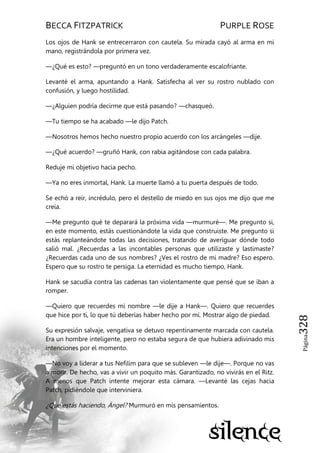 BECCA FITZPATRICK PURPLE ROSE
Página328
Los ojos de Hank se entrecerraron con cautela. Su mirada cayó al arma en mi
mano, registrándola por primera vez.
—¿Qué es esto? —preguntó en un tono verdaderamente escalofriante.
Levanté el arma, apuntando a Hank. Satisfecha al ver su rostro nublado con
confusión, y luego hostilidad.
—¿Alguien podría decirme que está pasando? —chasqueó.
—Tu tiempo se ha acabado —le dijo Patch.
—Nosotros hemos hecho nuestro propio acuerdo con los arcángeles —dije.
—¿Qué acuerdo? —gruñó Hank, con rabia agitándose con cada palabra.
Reduje mi objetivo hacia pecho.
—Ya no eres inmortal, Hank. La muerte llamó a tu puerta después de todo.
Se echó a reír, incrédulo, pero el destello de miedo en sus ojos me dijo que me
creía.
—Me pregunto qué te deparará la próxima vida —murmuré—. Me pregunto si,
en este momento, estás cuestionándote la vida que construiste. Me pregunto si
estás replanteándote todas las decisiones, tratando de averiguar dónde todo
salió mal. ¿Recuerdas a las incontables personas que utilizaste y lastimaste?
¿Recuerdas cada uno de sus nombres? ¿Ves el rostro de mi madre? Eso espero.
Espero que su rostro te persiga. La eternidad es mucho tiempo, Hank.
Hank se sacudía contra las cadenas tan violentamente que pensé que se iban a
romper.
—Quiero que recuerdes mi nombre —le dije a Hank—. Quiero que recuerdes
que hice por ti, lo que tú deberías haber hecho por mí. Mostrar algo de piedad.
Su expresión salvaje, vengativa se detuvo repentinamente marcada con cautela.
Era un hombre inteligente, pero no estaba segura de que hubiera adivinado mis
intenciones por el momento.
—No voy a liderar a tus Nefilim para que se subleven —le dije—. Porque no vas
a morir. De hecho, vas a vivir un poquito más. Garantizado, no vivirás en el Ritz.
A menos que Patch intente mejorar esta cámara. —Levanté las cejas hacia
Patch, pidiéndole que interviniera.
¿Qué estás haciendo, Ángel? Murmuró en mis pensamientos.
 