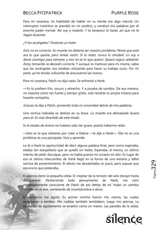 BECCA FITZPATRICK PURPLE ROSE
Página329
Para mi sorpresa, mi habilidad de hablar en su mente era algo natural. Un
interruptor instintivo se prendió en mi cerebro, y canalicé mis palabras por el
enorme poder mental. No voy a matarlo. Y tú tampoco lo harás, así que no te
hagas ilusiones.
¿Y los arcángeles? Tenemos un trato.
Esto no es correcto. Su muerte no debería ser nuestro problema. Pensé que esto
era lo que quería, pero tenías razón. Si lo mato, nunca lo olvidaré. Lo voy a
llevar conmigo para siempre, y eso no es lo que quiero. Quiero seguir adelante.
Estoy tomando la decisión correcta. Y aunque lo mantuve para mí misma, sabía
que los arcángeles nos estaban utilizando para hacer su trabajo sucio. Por mi
parte, ya he tenido suficiente de ensuciarme las manos.
Para mi sorpresa, Patch no dijo nada. Se enfrentó a Hank.
—Yo lo prefiero frio, oscuro y estrecho. Y a prueba de sonidos. De esa manera,
no importa cómo tan fuerte y tiempo grites, sólo tendrás tu propia miseria para
hacerte compañía.
Gracias, le dije a Patch, poniendo toda mi sinceridad detrás de mis palabras.
Una sonrisa malvada se deslizó en su boca. La muerte era demasiado buena
para él. Es más divertido de este modo.
Si el estado de ánimo no hubiera sido tan grave, podría haberme reído.
—Esto es lo que obtienes por creer a Dabria —le dije a Hank—. Ella no es una
profetisa; es una psicópata. Vive y aprende.
Le di a Hank la oportunidad de decir alguna palabra final, pero como esperaba,
estaba tan estupefacto que se quedó sin habla. Esperaba, al menos, un último
intento de pedir disculpas, pero no había puesto mi corazón en ello. En lugar de
eso el último intercambio de Hank llegó en la forma de una extraña y débil
sonrisa de presentimiento. El efecto me desalentaba un poco, pero supuse que
eso era lo que pretendía.
El silencio llenó la pequeña celda. El crepitar de la tensión del aire decayó hasta
desaparecer. Desterrando todo pensamiento de Hank, me volví
extremadamente consciente de Patch de pie detrás de mí. Hubo un cambio
distinto en el aire, cambiando de incertidumbre a alivio.
El cansancio me agotó. Su primer víctima fueron mis manos, las cuales
empezaron a temblar. Mis rodillas también temblaban, luego mis piernas. La
sensación de agotamiento se arrastró como un mareo. Las paredes de la celda,
 