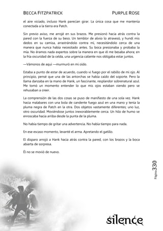 BECCA FITZPATRICK PURPLE ROSE
Página330
el aire viciado, incluso Hank parecían girar. La única cosa que me mantenía
conectada a la tierra era Patch.
Sin previo aviso, me arrojé en sus brazos. Me presionó hacia atrás contra la
pared con la fuerza de su beso. Un temblor de alivio lo atravesó, y hundí mis
dedos en su camisa, arrastrándolo contra mí, necesitándolo cerca de una
manera que nunca había necesitado antes. Su boca presionaba y probaba la
mía. No éramos nada expertos sobre la manera en que él me besaba ahora; en
la fría oscuridad de la celda, una urgencia caliente nos obligaba estar juntos.
—Vámonos de aquí —murmuró en mi oído.
Estaba a punto de estar de acuerdo, cuando vi fuego por el rabillo de mi ojo. Al
principio, pensé que una de las antorchas se había caído del soporte. Pero la
llama danzaba en la mano de Hank, un fascinante, resplandor sobrenatural azul.
Me tomó un momento entender lo que mis ojos estaban viendo pero se
rehusaban a creer.
La comprensión de las dos cosas se puso de manifiesto de una sola vez. Hank
hacia malabares con una bola de candente fuego azul en una mano y tenía la
pluma negra de Patch en la otra. Dos objetos vastamente diferentes; uno luz,
otro oscuridad. Moviéndose juntos inexorablemente cerca. Un hilo de humo se
enroscaba hacia arriba desde la punta de la pluma.
No había tiempo de gritar una advertencia. No había tiempo para nada.
En ese escaso momento, levanté el arma. Apretando el gatillo.
El disparo arrojó a Hank hacia atrás contra la pared, con los brazos y la boca
abierta de sorpresa.
Él no se movió de nuevo.
 