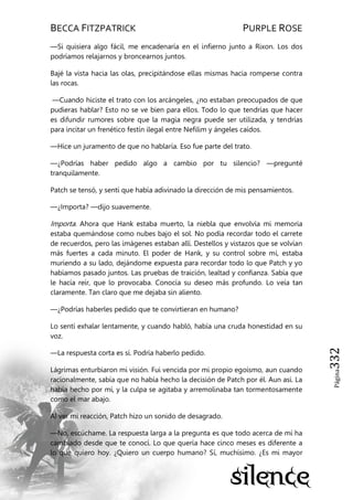 BECCA FITZPATRICK PURPLE ROSE
Página332
—Si quisiera algo fácil, me encadenaría en el infierno junto a Rixon. Los dos
podríamos relajarnos y broncearnos juntos.
Bajé la vista hacia las olas, precipitándose ellas mismas hacia romperse contra
las rocas.
—Cuando hiciste el trato con los arcángeles, ¿no estaban preocupados de que
pudieras hablar? Esto no se ve bien para ellos. Todo lo que tendrías que hacer
es difundir rumores sobre que la magia negra puede ser utilizada, y tendrías
para incitar un frenético festín ilegal entre Nefilim y ángeles caídos.
—Hice un juramento de que no hablaría. Eso fue parte del trato.
—¿Podrías haber pedido algo a cambio por tu silencio? —pregunté
tranquilamente.
Patch se tensó, y sentí que había adivinado la dirección de mis pensamientos.
—¿Importa? —dijo suavemente.
Importa. Ahora que Hank estaba muerto, la niebla que envolvía mi memoria
estaba quemándose como nubes bajo el sol. No podía recordar todo el carrete
de recuerdos, pero las imágenes estaban allí. Destellos y vistazos que se volvían
más fuertes a cada minuto. El poder de Hank, y su control sobre mí, estaba
muriendo a su lado, dejándome expuesta para recordar todo lo que Patch y yo
habíamos pasado juntos. Las pruebas de traición, lealtad y confianza. Sabía que
le hacía reír, que lo provocaba. Conocía su deseo más profundo. Lo veía tan
claramente. Tan claro que me dejaba sin aliento.
—¿Podrías haberles pedido que te convirtieran en humano?
Lo sentí exhalar lentamente, y cuando habló, había una cruda honestidad en su
voz.
—La respuesta corta es sí. Podría haberlo pedido.
Lágrimas enturbiaron mi visión. Fui vencida por mi propio egoísmo, aun cuando
racionalmente, sabía que no había hecho la decisión de Patch por él. Aun así. La
había hecho por mí, y la culpa se agitaba y arremolinaba tan tormentosamente
como el mar abajo.
Al ver mi reacción, Patch hizo un sonido de desagrado.
—No, escúchame. La respuesta larga a la pregunta es que todo acerca de mí ha
cambiado desde que te conocí. Lo que quería hace cinco meses es diferente a
lo que quiero hoy. ¿Quiero un cuerpo humano? Sí, muchísimo. ¿Es mi mayor
 