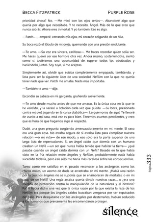 BECCA FITZPATRICK PURPLE ROSE
Página333
prioridad ahora? No. —Me miró con los ojos serios—. Abandoné algo que
quería por algo que necesitaba. Y te necesito, Ángel. Más de lo que creo que
nunca sabrás. Ahora eres inmortal. Y yo también. Eso es algo.
—Patch… —empecé, cerrando mis ojos, mi corazón colgando de un hilo.
Su boca rozó el lóbulo de mi oreja, quemando con una presión ondulante.
—Te amo. —Su voz era sincera, cariñosa—. Me haces recordar quien solía ser.
Me haces querer ser ese hombre otra vez. Ahora mismo, sosteniéndote, siento
como si tuviéramos una oportunidad de superar todos los obstáculos y
haciéndolo juntos. Soy tuyo, si me aceptas.
Simplemente así, olvidé que estaba completamente empapada, temblando, y
lista para ser la siguiente líder de una sociedad Nefilim con la que no quería
tener nada que ver. Patch me amaba. Nada más importaba.
—También te amo —dije.
Escondió su cabeza en mi garganta, gruñendo suavemente.
—Te amo desde mucho antes de que me amaras. Es la única cosa en la que te
he vencido, y la sacaré a colación cada vez que pueda. —Su boca, presionada
contra mi piel, jugando en la curva diabólica—. Larguémonos de aquí. Te llevaré
de vuelta a mi casa, está vez es para bien. Tenemos asuntos pendientes, y creo
que es hora de que hagamos algo al respecto.
Dudé, una gran pregunta surgiendo amenazadoramente en mi mente. El sexo
era una gran cosa. No estaba segura de sí estaba lista para complicar nuestra
relación —o mi vida— de ese modo, y eso sólo era la parte superior de una
larga lista de repercusiones. Si un ángel caído que dormía con un humano
creaban un Nefil —un ser que nunca había tenido que habitar la tierra— ¿qué
pasaba cuando un ángel caído dormía con un Nefil? Basado en lo que había
visto en la fría relación entre ángeles y Nefilim, probablemente nada había
sucedido todavía, pero eso sólo me hacía más recelosa sobre las consecuencias.
Tanto como me satisfizo en el pasado reconocer a los arcángeles como los
chicos malos, un asomo de duda se arrastraba en mi mente. ¿Había una razón
por la cual los ángeles no se suponía que se enamoraran de mortales, o en mi
caso, de un Nefil? Una regla arcaica quería dividir nuestras razas… o ¿era una
medida de protección contra la manipulación de la naturaleza y el destino?
Patch había dicho una vez que la única razón por la que existía la raza de los
Nefilim era porque los ángeles caídos buscaban venganza por ser expulsados
del cielo. Para desquitarse con los arcángeles por desterrarlos, habían seducido
a los humanos que previamente les encomendaron proteger.
 