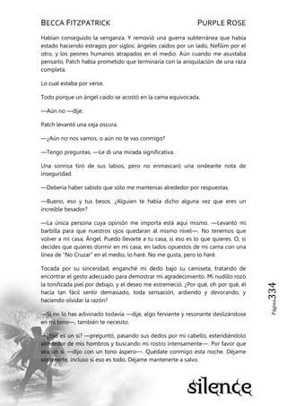 BECCA FITZPATRICK PURPLE ROSE
Página334
Habían conseguido la venganza. Y removió una guerra subterránea que había
estado haciendo estragos por siglos: ángeles caídos por un lado, Nefilim por el
otro, y los peones humanos atrapados en el medio. Aún cuando me asustaba
pensarlo, Patch había prometido que terminaría con la aniquilación de una raza
completa.
Lo cual estaba por verse.
Todo porque un ángel caído se acostó en la cama equivocada.
—Aún no —dije.
Patch levantó una ceja oscura.
—¿Aún no nos vamos, o aún no te vas conmigo?
—Tengo preguntas. —Le di una mirada significativa.
Una sonrisa tiró de sus labios, pero no enmascaró una ondeante nota de
inseguridad.
—Debería haber sabido que sólo me mantenías alrededor por respuestas.
—Bueno, eso y tus besos. ¿Alguien te había dicho alguna vez que eres un
increíble besador?
—La única persona cuya opinión me importa está aquí mismo. —Levantó mi
barbilla para que nuestros ojos quedaran al mismo nivel—. No tenemos que
volver a mi casa, Ángel. Puedo llevarte a tu casa, si eso es lo que quieres. O, si
decides que quieres dormir en mi casa, en lados opuestos de mi cama con una
línea de ―No Cruzar‖ en el medio, lo haré. No me gusta, pero lo haré.
Tocada por su sinceridad, enganché mi dedo bajo su camiseta, tratando de
encontrar el gesto adecuado para demostrar mi agradecimiento. Mi nudillo rozó
la tonificada piel por debajo, y el deseo me estremeció. ¿Por qué, oh por qué, él
hacía tan fácil sentir demasiado, toda sensación, ardiendo y devorando, y
haciendo olvidar la razón?
—Si no lo has adivinado todavía —dije, algo ferviente y resonante deslizándose
en mi tono—, también te necesito.
—¿Eso es un sí? —preguntó, pasando sus dedos por mi cabello, extendiéndolo
alrededor de mis hombros y buscando mi rostro intensamente—. Por favor que
sea un sí —dijo con un tono áspero—. Quédate conmigo esta noche. Déjame
sostenerte, incluso si eso es todo. Déjame mantenerte a salvo.
 