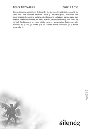 BECCA FITZPATRICK PURPLE ROSE
Página335
Como respuesta, deslicé mis dedos entre los suyos, entrelazándolos. Acepté su
beso con una atrevida rebeldía, ávida y despreocupada, relajando mis
extremidades al encontrar su tacto, derritiéndome en lugares que no sabía que
existían. Desmoronándome, un beso a la vez, llevándome más y más fuera de
control, fundiéndome en calor sólido, oscuro y provocativo, hasta que sólo
estuviera él, y sólo yo. Hasta que no supiera donde terminaba yo y donde
empezaba él.
 