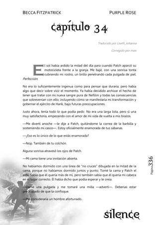 BECCA FITZPATRICK PURPLE ROSE
Página336
Traducido por Liseth_Johanna
Corregido por masi
l sol había ardido la mitad del día para cuando Patch aparcó su
motocicleta frente a la granja. Me bajé, con una sonrisa tonta
cubriendo mi rostro, un brillo penetrando cada pulgada de piel.
Perfección.
No era lo suficientemente ingenua como para pensar que duraría, pero había
algo que decir sobre vivir el momento. Ya había decidido archivar el hecho de
tener que tratar con mi nueva sangre pura de Nefilim y todas las consecuencias
que sobrevenían con ello, incluyendo cómo se manifestaría mi transformación y
gobernar el ejército de Hank, bajo futuras preocupaciones.
Justo ahora, tenía todo lo que podía pedir. No era una larga lista, pero sí una
muy satisfactoria, empezando con el amor de mi vida de vuelta a mis brazos.
—Me divertí anoche —le dije a Patch, quitándome la correa de la barbilla y
sosteniendo mi casco—. Estoy oficialmente enamorada de tus sábanas.
—¿Eso es lo único de lo que estás enamorada?
—Nop. También de tu colchón.
Alguna sonrisa atravesó los ojos de Patch.
—Mi cama tiene una invitación abierta.
No habíamos dormido con una línea de ―no cruces‖ dibujada en la mitad de la
cama, porque no habíamos dormido juntos y punto. Tomé la cama y Patch el
sofá. Sabía que él quería más de mí, pero también sabía que él quería mi cabeza
en el lugar correcto. Él había dicho que podía esperar y le creía.
—Dame una pulgada y me tomaré una milla —advertí—. Deberías estar
preocupado de que la confisque.
—Me consideraría un hombre afortunado.
E
 