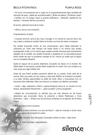 BECCA FITZPATRICK PURPLE ROSE
Página337
—El único inconveniente de tu lugar es la inquietantemente baja cantidad de
artículos de aseo. ¿Nada de acondicionador? ¿Brillo de labios? ¿Protector solar?
—Señalé con mi pulgar hacia la puerta delantera—. Necesito cepillarme los
dientes. Y necesito darme una ducha.
Él sonrió, saltando fuera de la moto.
—Ahora, eso es una invitación.
Empinándome, lo besé.
—Cuando termine, será el día. Voy a recoger a mi mamá en casa de Vee y les
voy a decir a ambas la verdad. Hank se ha ido y es hora de volver a empezar.
No estaba buscando entrar en esa conversación, pero había esperado lo
suficiente ya. Todo este tiempo me había dicho a mí misma que estaba
protegiendo a Vee y a mi mamá, pero estaba usando mentiras para mantenerlas
alejadas de la verdad. Las estaba forzando a quedarse en la oscuridad porque
tenía miedo de que no pudieran manejar la luz. Incluso yo sabía que la lógica
era un completo desastre.
Quité el seguro de la puerta delantera, lanzando las llaves en la fuente. No
había dado ni tres pasos cuando Patch enganchó mi codo. Con una mirada a su
cara, supe que algo estaba mal.
Antes de que Patch pudiera ponerme detrás de su cuerpo, Scott salió de la
cocina. Hizo una señas con las manos y otros dos Nefilim se movieron al pasillo,
a su lado. Ambos aparentaban la edad de Scott. Altos y musculosos con un
facciones bien definidas. Ellos me echaron un vistazo con abierta curiosidad.
—Scott —dije, rodeando a Patch y apresurándome hacia él. Lo envolví en mis
brazos, abrazándolo fieramente—. ¿Qué sucedió? ¿Cómo escapaste?
—Dadas las circunstancias, se decidió que era más efectivo en las líneas
delanteras que encerrado. Nora, te presento a Dante Matterazzi y Tono
Grantham —dijo—. Ambos son los primeros tenientes en el ejército de la Mano
Negra.
Patch se colocó entre nosotros.
—¿Trajiste a estos hombres a la casa de Nora? —dijo él, mirando a Scott como
si tuviera ganas de romperle el cuello.
—Cálmate, hombre. Son tranquilos. Se puede confiar en ellos —dijo Scott.
La risa de Patch fue baja y depredadora.
 