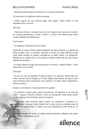 BECCA FITZPATRICK PURPLE ROSE
Página338
—Noticias tranquilizadoras viniendo de un conocido mentiroso.
Un musculo en la mejilla de Scott se contrajo.
—¿Estás seguro de que quieres jugar este juego? Tienes tantos o más
esqueletos en tu armario.
Oh, Dios.
—Hank está muerto —le dije a Scott, sin ver ninguna razón para dar a conocer
las noticias gentilmente, o darle a Patch y a Scott más tiempo para lanzar
insultos repletos de testosterona.
Scott asintió.
—Lo sabemos. Muéstrale la señal, Dante.
Dante dio un paso al frente. Medía alrededor de metro ochenta y su apariencia
latina le daba vida a su nombre. Extendió su mano. Un anillo idéntico al que
Scott había lanzado al océano, encajaba en su dedo índice a la perfección.
Brillaba de un salvaje azul y la luz parecía centellar detrás de mis ojos incluso
después de cerrarlos.
—La Mano Negra me dijo que esto pasaría si él moría —explicó Dante—. Scott
tiene razón. Es una señal.
Scott dijo:
—Es por eso que fui liberado. El ejército está en un alboroto. Nadie sabe qué
hacer. Jeshvan casi ha llegado y la Mano Negra tenía planes de guerra, pero
estos hombres están impacientes. Han perdido a su líder. Están empezando a
entrar en pánico.
Analicé su información. Un pensamiento me golpeó.
—Te liberaron porque sabes cómo encontrarme; ¿El siguiente en la línea de
Hank? —supuse, mirando a Dante y Tono con precaución. Scott podía confiar
en ellos, pero yo aún tenía que opinar al respecto.
—Como dije, estos hombres están limpios. Ya confesaron su lealtad a ti.
Tenemos que conseguir tantos Nefilim de tu lado como sea posible antes de
que esto se venga abajo. La última cosa que necesitamos justo ahora es un
golpe.
Me sentí mareada. De hecho, un golpe sonaba atrayente. ¿Alguien más quería
este trabajo? Estaba bien por mí.
 