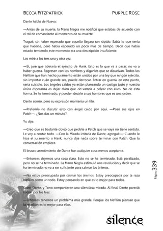 BECCA FITZPATRICK PURPLE ROSE
Página339
Dante habló de Nuevo:
—Antes de su muerte, la Mano Negra me notificó que estabas de acuerdo con
el rol de comandante al momento de su muerte.
Tragué, sin haber esperado que aquello llegara tan rápido. Sabía lo que tenía
que hacerse, pero había esperado un poco más de tiempo. Decir que había
estado temiendo este momento era una descripción insuficiente.
Los miré a los tres una y otra vez.
—Sí, juré que lideraría el ejército de Hank. Esto es lo que va a pasar: no va a
haber guerra. Regresen con los hombres y díganles que se disuelvan. Todos los
Nefilim que han hecho juramento están unidos por una ley que ningún ejército,
sin importar cuán grande sea, puede derrocar. Entrar en guerra, en este punto,
seria suicidio. Los ángeles caídos ya están planeando un castigo justo y nuestra
única esperanza es dejar claro que no vamos a pelear con ellos. No de esta
forma. Se ha terminado, y pueden decirle a sus hombres que es una orden.
Dante sonrió, pero su expresión mantenía un filo.
—Preferiría no discutir esto con ángel caído por aquí. —Posó sus ojos en
Patch—. ¿Nos das un minuto?
Yo dije:
—Creo que es bastante obvio que pedirle a Patch que se vaya no tiene sentido.
Le voy a contar todo. —Con la Mirada irritada de Dante, agregué—: Cuando le
hice el juramento a Hank, nunca dije nada sobre terminar con Patch. Que la
conversación empiece.
El brusco asentimiento de Dante fue cualquier cosa menos aceptante.
—Entonces dejemos una cosa clara. Esto no se ha terminado. Está paralizado,
pero no se ha terminado. La Mano Negra estimuló una revolución y decir que se
ha terminado no va a ser suficiente para calmar los ánimos.
—No estoy preocupada por calmar los ánimos. Estoy preocupada por la raza
Nefilim como un todo. Estoy pensando en qué es lo mejor para todos.
Scott, Dante, y Tono compartieron una silenciosa mirada. Al final, Dante pareció
hablar por los tres:
—Entonces tenemos un problema más grande. Porque los Nefilim piensan que
la rebelión es lo mejor para ellos.
 
