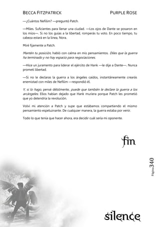 BECCA FITZPATRICK PURPLE ROSE
Página340
—¿Cuántos Nefilim? —preguntó Patch.
—Miles. Suficientes para llenar una ciudad. —Los ojos de Dante se posaron en
los míos—. Si no los guías a la libertad, romperás tu voto. En poco tiempo, tu
cabeza estará en la línea, Nora.
Miré fijamente a Patch.
Mantén tu posición, habló con calma en mis pensamientos. Diles que la guerra
ha terminado y no hay espacio para negociaciones.
—Hice un juramento para liderar el ejército de Hank —le dije a Dante—. Nunca
prometí libertad.
—Si no le declaras la guerra a los ángeles caídos, instantáneamente crearás
enemistad con miles de Nefilim —respondió él.
Y, si lo hago, pensé débilmente, puede que también le declare la guerra a los
arcángeles. Ellos habían dejado que Hank muriera porque Patch les prometió
que yo detendría la revolución.
Volví mi atención a Patch y supe que estábamos compartiendo el mismo
pensamiento espeluznante. De cualquier manera, la guerra estaba por venir.
Todo lo que tenía que hacer ahora, era decidir cuál sería mi oponente.
 