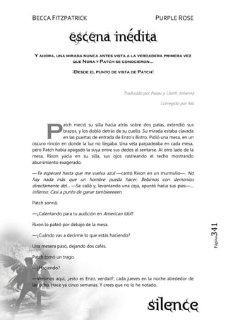 BECCA FITZPATRICK PURPLE ROSE
Página341
Y ahora, una mirada nunca antes vista a la verdadera primera vez
que Nora y Patch se conocieron…
¡Desde el punto de vista de Patch!
Traducido por Paaau y Liseth_Johanna
Corregido por Niii
atch meció su silla hacia atrás sobre dos patas, extendió sus
brazos, y los dobló detrás de su cuello. Su mirada estaba clavada
en las puertas de entrada de Enzo’s Bistro. Pidió una mesa, en un
oscuro rincón en donde la luz no llegaba. Una vela parpadeaba en cada mesa,
pero Patch había apagado la suya entre sus dedos al sentarse. Al otro lado de la
mesa, Rixon yacía en su silla, sus ojos rastreando el techo mostrando
aburrimiento exagerado.
—Te esperaré hasta que me vuelva azul —cantó Rixon en un murmullo—. No
hay nada más que un hombre pueda hacer. Bebimos con demonios
directamente del… —Se calló y, levantando una ceja, apuntó hacia sus pies—…
infierno. Casi a punto de ganar tambieeeeen.
Patch sonrió.
—¿Calentando para tu audición en American Idol?
Rixon lo pateó por debajo de la mesa.
—¿Cuándo vas a decirme lo que estás haciendo?
Una mesera pasó, dejando dos cafés.
Patch tomó un trago.
—¿Haciendo?
—Venimos aquí, ¿esto es Enzo, verdad?, cada jueves en la noche alrededor de
las ocho. Hace ya cinco semanas. Y crees que no lo he notado.
P
 