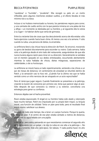 BECCA FITZPATRICK PURPLE ROSE
Página343
―cautelosa‖ o ―humilde‖… ―prudente‖. Ella recogió su pelo en un moño
inflexible, pero algunos mechones estaban sueltos, y el efecto llevaba el más
mínimo rizo a su boca.
Incluso si no hubiera memorizado su horario, los pantalones negros para correr,
y una camiseta de cuello ancho con la que parecía inmersa en una pelea de tira
y afloja —un momento se deslizaba por su hombro, y al siguiente ella lo volvía
a su lugar— le habrían dicho que venía de gimnasia.
Entre la creciente lista de cosas que iba descubriendo acerca de ella estaba: sólo
hacía ejercicios cuando hacía buen clima. Al menos una vez a la semana. Y sólo
cuando la rubia, una persona de dietas, la arrastraba.
La anfitriona llevó a las chicas hacia la dirección de Patch. Se encorvó, moviendo
su gorra de beisbol discretamente para esconder su rostro. Cada semana, había
visto a la pelirroja desde el otro lado del restaurante, asegurándose de que ella
nunca tuviera alguna razón para mirar en su dirección. Generalmente se sentaba
con el mentón apoyado en sus dedos entrelazados, escuchando atentamente
mientras la rubia hablaba de chicos, dietas milagrosas, separaciones de
celebridades, o de su horóscopo.
La anfitriona se movió hacia un lado repentinamente, sentando a las chicas a un
par de mesas de distancia. Un sentimiento de ansiedad se retumbó dentro de
Patch, y la sensación casi lo hizo reír. ¿Cuándo fue la última vez que se había
sentido como un niño nervioso de ser atrapado en un acto reprochable?
Pero él tenía que jugar seguro. Cuando finalmente se presentara a la pelirroja,
creando la ilusión de conocerse por primera vez, tenía que parecer algo al azar.
Sólo después de que conociera su interior y su exterior, concretaría una
estrategia para ganar su confianza.
Entonces dejaba caer el hacha proverbial.
Rixon estaba equivocado. El ángel en su hombro había sido atado y silenciado
hace mucho tiempo. Patch era impulsado por su propio bien mayor, su brújula
moral, una función de utilidad. Tenía un plan para todo, pero el resultado final
era el mismo: satisfacer sus deseos.
Después de todo este tiempo, iba a tener un cuerpo humano. Porque lo quería,
y tenía un plan. Y el centro de ese plan estaba sentado a metros de distancia,
pinchando su agua helada con una pajilla.
—No sé tú, pero estoy pensando en que necesitamos comenzar el segundo año
en la secundaria con un golpe —le dijo la rubia en voz alta a la pelirroja—. No
más aburrimiento. Este año será épico. Sin tabúes. Y nada podría hacer mi año
 