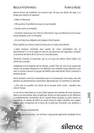 BECCA FITZPATRICK PURPLE ROSE
Página345
eterna común de maldición era nuestro lazo. Sé que vas detrás de algo, y si
tengo que hacerlo, te superaré.
—Dale un descanso.
—Me gustaría. El problema es que no soy estúpido.
—Actúas como un estúpido.
—Correcto. Gracias por eso. Para tu información, hay una diferencia entre actuar
como estúpido, y ser un estúpido.
—Es una línea muy delgada, pero alguien tiene trazarla.
Rixon aplastó sus manos contra la mesa con un ruido contundente.
—¿Qué estamos haciendo aquí aparte de morir apuñalados por el
aburrimiento? Y si no lo dejas en claro en los próximos tres segundos, cumpliré
mi promesa de hacer de tu sonrisa un saco de boxeo.
Paciencia. Cuando lo mencione, eso es a lo que me refiero. Patch habló a la
mente de su amigo.
Indagando en los defectos de los demás, ¿cierto? Tsk, tsk. Esa no es manera de
avivar una amistad. Respecto a tus defectos, has olvidado como divertirte. ¿Por
qué no vamos a buscar un grupo de Nefilim para aterrorizar? Rixon comenzó a
ponerse de pie.
Patch también comenzó a levantarse, pero la conversación tres mesas más allá
penetró sus pensamientos conscientes, desviando por un momento su atención.
—¿Por qué no pueden los chicos de la escuela verse como… aquellos dos
chicos? Yowza.
La voz de la rubia flotó en el aire. Patch apenas tuvo tiempo de mirar hacia los
lados y ver que ambas, ella y la pelirroja, tenían sus ojos puestos en él, definitiva
y completamente conscientes de él, cuando Rixon empujó su puño contra su
mandíbula. La cabeza de Patch se movió hacia los lados, dándole una imagen
directa pero vertiginosa de la boca de la pelirroja formando una perfecta y
atónita O.
Bueno, esto era inconveniente.
—Te dije que te vencería —se rió Rixon, esquivando ágilmente alrededor de la
mesa.
 
