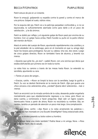 BECCA FITZPATRICK PURPLE ROSE
Página346
Patch estuvo de pie en un instante.
Rixon lo empujó, golpeando su espalda contra la pared y contra el marco de
una pintura. Golpeó el suelo, vidrios rotos.
Por la esquina del ojo, Patch vio a la pelirroja parpadear confundida y, si no se
equivocaba, lo suficientemente alarmada como para darle a él un poco de
satisfacción… y le dio ánimos.
Patch se dobló por reflejo, y el siguiente golpe de Rixon pasó por encima de su
hombro. Con un golpe hacia arriba, Patch hundió su puño en la parte inferior
del mentón de Rixon.
Atacó el centro del cuerpo de Rixon, apuntando repetidamente a las costillas y a
la piel alrededor de su estómago, pero en el momento en que su amigo dejó
hacer los brazos para protegerse, fue por su cabeza. Una vez, dos veces. Luego
de cinco golpes directos, Rixon se tambaleó fuera de alcance, y levantó sus
manos.
—Quieres que grite tío, ¿es eso? —jadeó Rixon, con una sonrisa que decía que
estaba disfrutando por primera vez en toda la noche.
La rubia hizo su camino a través de las mesas hasta Rixon. Le extendió su
servilleta, apuntando su cara.
—Tienes un poco de sangre…
—Gracias, cariño. —Rixon se limpió la boca con la servilleta, luego le guiñó a
Patch. Su voz se deslizó fácilmente en la mente de Patch. Dije que quería una
chica cercana a los setecientos años, ¿verdad? Quería decir setecientos… más o
menos.
Patch se encontró con la mirada sombría de la rubia, deseando poder engañarla
mentalmente para que obedientemente regresara a su mesa, pero Rixon se
daría cuenta, y comenzaría a hacer preguntas. Dejó salir un ligero suspiro.
Veinticuatro horas a partir de ahora, Rixon no recordaría su nombre. Ella, en
cambio, tendría un periodo de atención un poco más largo. Una complicación.
—Así que dime, cariño —dijo Rixon a la rubia arrastrando las palabras—.
¿Alguna vez han montado en una Ducatti Streetfighter? Estoy estacionado atrás.
La rubia ya estaba pasando su bolso sobre su hombro.
—¿Tu amigo tiene una moto también? Podría llevar a mi amiga, Nora. —Para
sorpresa de Patch, ella lo saludó.
 