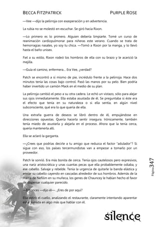 BECCA FITZPATRICK PURPLE ROSE
Página347
—Vee —dijo la pelirroja con exasperación y en advertencia.
La rubia no se molestó en escuchar. Se giró hacia Rixon.
—Lo primero es lo primero. Alguien debería limpiarte. Tomé un curso de
reanimación cardiopulmonar para niñeras este verano. Cuando se trata de
hemorragias nasales, yo soy tu chica. —Tomó a Rixon por la manga, y lo llevó
hasta el baño unisex.
Fiel a su estilo, Rixon rodeó los hombros de ella con su brazo y le acarició la
mejilla.
—Guía el camino, enfermera… Era Vee, ¿verdad?
Patch se encontró a sí mismo de pie, incrédulo frente a la pelirroja. Hace dos
minutos tenía las cosas bajo control. Pasó las manos por su pelo. Bien podría
haber invertido un camión Mack en el medio de su plan.
La pelirroja cambió el peso a su otra cadera. Le echó un vistazo, sólo para alejar
sus ojos inmediatamente. Ella estaba asustada de él. Se preguntaba si éste era
el efecto que tenía en su naturaleza o si ella sentía, en algún nivel
subconsciente, qué era lo que quería de ella.
Una extraña guerra de deseos se libró dentro de él, empujándose en
direcciones opuestas. Quería hacerla sentir insegura. Irónicamente, también
tenía miedo de asustarla y alejarla en el proceso. Ahora que la tenía cerca,
quería mantenerla allí.
Ella se aclaró la garganta.
—¿Crees que podrías decirle a tu amigo que reduzca el factor ―adulador‖? Si
sigue con eso, los países tercermundistas van a empezar a tomarlo por un
proveedor.
Patch le sonrió. Era más bonita de cerca. Tenía ojos cautelosos pero expresivos,
una nariz aristocrática y unas cuantas pecas que ella probablemente odiaba, y
ese cabello. Salvaje y rebelde. Tenía la urgencia de quitarle la banda elástica y
enviar su cabello cayendo en cascadas alrededor de sus hombros. Además de la
marca de Nefilim en su muñeca, los genes de Chauncey le habían hecho el favor
de dispersar cualquier parecido.
—Entonces —dijo él—. ¿Eres de por aquí?
Ella estiró el cuello, analizando el restaurante, claramente intentando aparentar
estar sumida en algo más que hablar con él.
 