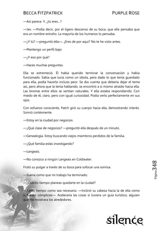 BECCA FITZPATRICK PURPLE ROSE
Página348
—Así parece. Y, ¿tú eres…?
—Jev. —Podía decir, por el ligero descenso de su boca, que ella pensaba que
era un nombre extraño. La mayoría de los humanos lo pensaba.
—¿Y tú? —preguntó ella—. ¿Eres de por aquí? No te he visto antes.
—Mantengo un perfil bajo.
—¿Y eso por qué?
—Haces muchas preguntas.
Ella se estremeció. Él había querido terminar la conversación y había
funcionado. Sabía que lucía como un idiota, pero dado lo que tenía guardado
para ella, podía hacerlo incluso peor. Se dio cuenta que debería dejar el tema
así, pero ahora que la tenía hablando, se encontró a sí mismo atraído hacia ella.
Las bromas entre ellos se sentían naturales. Y ella estaba respondiendo. Con
miedo de él, claro, pero con igual curiosidad. Podía verlo perfectamente en sus
ojos.
Con esfuerzo consciente, Patch giró su cuerpo hacia ella, demostrando interés.
Sonrió cortésmente.
—Estoy en la ciudad por negocios.
—¿Qué clase de negocios? —preguntó ella después de un minuto.
—Genealogía. Estoy buscando viejos miembros perdidos de la familia.
—¿Qué familia estás investigando?
—Langeais.
—No conozco a ningún Langeais en Coldwater.
Frotó su pulgar a través de su boca para sofocar una sonrisa.
—Suena como que mi trabajo ha terminado.
—¿Cuánto tiempo planeas quedarte en la ciudad?
—Tanto tiempo como sea necesario. —Inclinó su cabeza hacia la de ella como
si fuesen cómplices—. Aceleraría las cosas si tuviera un guía turístico, alguien
que me mostrara los alrededores.
 