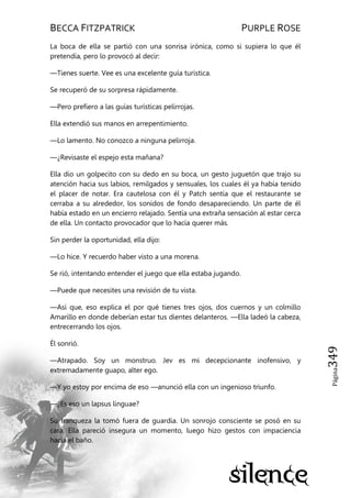 BECCA FITZPATRICK PURPLE ROSE
Página349
La boca de ella se partió con una sonrisa irónica, como si supiera lo que él
pretendía, pero lo provocó al decir:
—Tienes suerte. Vee es una excelente guía turística.
Se recuperó de su sorpresa rápidamente.
—Pero prefiero a las guías turísticas pelirrojas.
Ella extendió sus manos en arrepentimiento.
—Lo lamento. No conozco a ninguna pelirroja.
—¿Revisaste el espejo esta mañana?
Ella dio un golpecito con su dedo en su boca, un gesto juguetón que trajo su
atención hacia sus labios, remilgados y sensuales, los cuales él ya había tenido
el placer de notar. Era cautelosa con él y Patch sentía que el restaurante se
cerraba a su alrededor, los sonidos de fondo desapareciendo. Un parte de él
había estado en un encierro relajado. Sentía una extraña sensación al estar cerca
de ella. Un contacto provocador que lo hacía querer más.
Sin perder la oportunidad, ella dijo:
—Lo hice. Y recuerdo haber visto a una morena.
Se rió, intentando entender el juego que ella estaba jugando.
—Puede que necesites una revisión de tu vista.
—Así que, eso explica el por qué tienes tres ojos, dos cuernos y un colmillo
Amarillo en donde deberían estar tus dientes delanteros. —Ella ladeó la cabeza,
entrecerrando los ojos.
Él sonrió.
—Atrapado. Soy un monstruo. Jev es mi decepcionante inofensivo, y
extremadamente guapo, alter ego.
—Y yo estoy por encima de eso —anunció ella con un ingenioso triunfo.
—¿Es eso un lapsus linguae?
Su franqueza la tomó fuera de guardia. Un sonrojo consciente se posó en su
cara. Ella pareció insegura un momento, luego hizo gestos con impaciencia
hacia el baño.
 