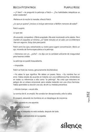 BECCA FITZPATRICK PURPLE ROSE
Página352
—¿Y bien? —le preguntó la pelirroja a Patch—. ¿Tus habilidades telepáticas se
están oxidando?
Mañana en la noche tú mandas, ofreció Patch.
¿Lo que yo quiera? ¿Incluso si incluye aterrorizar a Nefilim menores de edad?
Patch suspiró.
Lo que sea.
De acuerdo, compañero. Oferta aceptada. Ella está mostrando ocho dedos. Pero
mantén el coqueteo al mínimo, ¿sí? Siete minutos en el cielo con la Enfermera
Vee son seguros. Estoy listo para partir.
Patch cerró los ojos, estrechando su rostro para sugerir concentración. Abrió un
ojo, mirando de forma especulativa a la pelirroja.
—Vámonos con un… ¿ocho? —lo dijo con la cantidad suficiente de inseguridad
para hacerse creíble.
La pelirroja se quedó boquiabierta.
—Imposible.
Patch se frotó las manos, genuinamente divirtiéndose.
—Ya sabes lo que significa. Me debes un paseo, Nora. —Su nombre fue un
error. Había estado de acuerdo en tratarla con una indiferencia fría, limitándose
en todas su referencias a ella como ―la pelirroja‖. No creía que estuviera en
peligro de un enlace emocional, pero estaba tratando con una chica hermosa.
Había aprendido su lección una vez, de ahí su medida preventiva.
—Hiciste trampa —acusó ella.
La sonrisa de él, se amplió. No sonaba tan decepcionada y ella lo sabía.
Él cooperó, elevando los hombros en un despliegue de inocencia.
—Una apuesta es una apuesta.
—¿Cómo lo hiciste?
—Quizá mi telepatía no está oxidada, después de todo.
Rixon llegó, palmeándolo en la espalda.
 