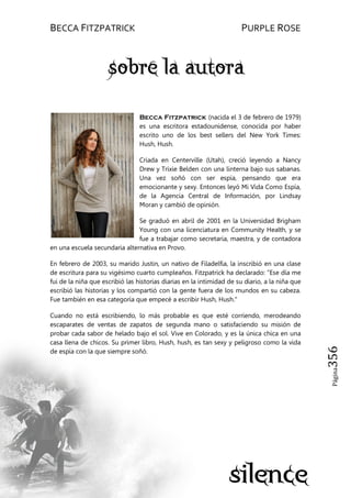 BECCA FITZPATRICK PURPLE ROSE
Página356
Becca Fitzpatrick (nacida el 3 de febrero de 1979)
es una escritora estadounidense, conocida por haber
escrito uno de los best sellers del New York Times:
Hush, Hush.
Criada en Centerville (Utah), creció leyendo a Nancy
Drew y Trixie Belden con una linterna bajo sus sabanas.
Una vez soñó con ser espía, pensando que era
emocionante y sexy. Entonces leyó Mi Vida Como Espía,
de la Agencia Central de Información, por Lindsay
Moran y cambió de opinión.
Se graduó en abril de 2001 en la Universidad Brigham
Young con una licenciatura en Community Health, y se
fue a trabajar como secretaria, maestra, y de contadora
en una escuela secundaria alternativa en Provo.
En febrero de 2003, su marido Justin, un nativo de Filadelfia, la inscribió en una clase
de escritura para su vigésimo cuarto cumpleaños. Fitzpatrick ha declarado: "Ese día me
fui de la niña que escribió las historias diarias en la intimidad de su diario, a la niña que
escribió las historias y los compartió con la gente fuera de los mundos en su cabeza.
Fue también en esa categoría que empecé a escribir Hush, Hush."
Cuando no está escribiendo, lo más probable es que esté corriendo, merodeando
escaparates de ventas de zapatos de segunda mano o satisfaciendo su misión de
probar cada sabor de helado bajo el sol. Vive en Colorado, y es la única chica en una
casa llena de chicos. Su primer libro, Hush, hush, es tan sexy y peligroso como la vida
de espía con la que siempre soñó.
 