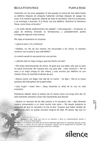 BECCA FITZPATRICK PURPLE ROSE
Página37
charlando con las luces apagadas. El año pasado, la mamá de Vee había tirado
su teléfono después de atraparla hablando conmigo después de apagar las
luces. A la mañana siguiente, delante de todo el vecindario, Vee fue al basurero
y se sumergió a buscarlo. A la fecha, usa ese teléfono. Nosotros lo llamamos
Oscar, como Oscar el Gruñón.2
—¿Te están dando medicamentos de calidad? —Vee preguntó—. Al parecer, el
papá de Anthony Amowitz es farmacéutico, y probablemente podría
conseguirte algunas cosas buenas.
Mis cejas se levantaron en sorpresa.
—¿Qué es esto? ¿Tú y Anthony?
—Diablos, no. No de esa manera. He renunciado a los chicos. Si necesito
romance, eso es para lo que está Netflix.3
Lo creeré cuando lo vea, pensé con una sonrisa.
—¿Dónde está mi mejor amiga y qué has hecho con ella?
—Me estoy desintoxicando de chicos. Al igual que una dieta, sólo que es para
mi salud emocional. No importa eso, voy para allá. —Vee continuó—. No he
visto a mi mejor amiga en tres meses, y esta reunión por teléfono es una
mierda. Chica, te mostraré el abrazo de oso.
—Buena suerte con llegar más allá de mi mamá —le dije—. Ella es la nueva
portavoz del helicóptero de la paternidad.
—¡Esa mujer! —siseó Vee—. Estoy haciendo la señal de la cruz en este
momento.
Podríamos debatir sobre el estatus de mi mamá como una bruja otro día. En
este momento, teníamos cosas más importantes que discutir.
—Quiero un resumen de los días previos a mi secuestro, Vee —dije, llevando
nuestra conversación a un nivel mucho más serio—. No puedo quitarme la
sensación de que mi secuestro no fue al azar. Tuvieron que haber señales de
advertencia, pero no puedo recordar ninguna de ellas. Mi doctor dijo que mi
2
Es un teleñeco de pelo verde que vive en un basurero, y tiene un comportamiento gruñón y
desagradable. Aparece en Plaza Sésamo.
3
Netflix es una plataforma de vídeo que de forma totalmente legal ofrece en streaming películas y series
de televisión, a cambio de una cuota de suscripción mensual, que le proporciona al suscriptor una
cantidad ilimitada de rentas de las películas y series de su catálogo.
 